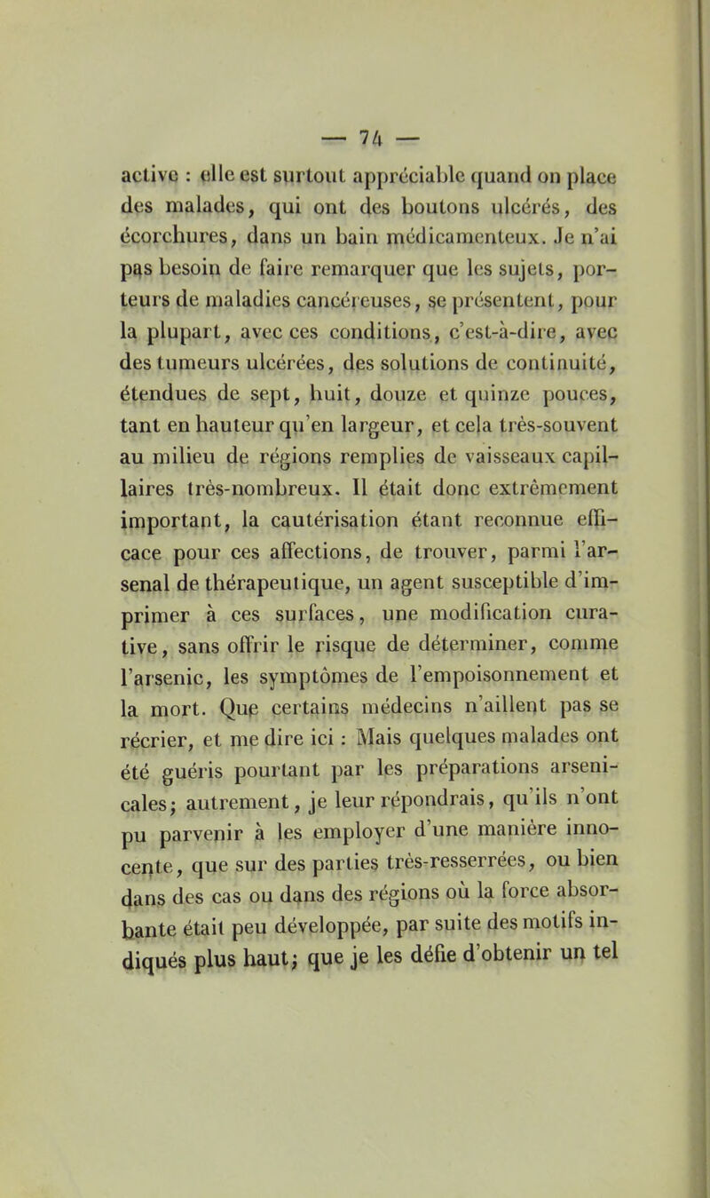 activq : fille est syrtoiit appréciable quand on place des malades, qui ont des boutons ulcérés, des écoichureS; dans un bain médicamenteux. Je n'ai p^s besoin de faire remarquer que les sujets, por- teurs de maladies cancéreuses, se présentent, pour la plupart, avec ces conditions, c'est-à-dire, avec des tumeurs ulcérées, des solutions de continuité, étendues de sept, buit, douze et quinze pouces, tant en hauteur qu'en largeur, et cela très-souvent au milieu de régions remplies de vaisseaux capil- laires très-nombreux. Il était donc extrêmement important, la cautérisation étant reconnue effi- cace pour ces affections, de trouver, parmi l'ar- senal de thérapeutique, un agent susceptible d'im- primer à ces surfaces, une modification cura- tive, sans offrir le risque de déterminer, comme l'arsenic, les symptômes de l'empoisonnement et la mort. Qup certains médecins n'aillent pas se récrier, et mp dire ici : Mais quelques malades ont été guéris pourtant par les préparations arseni- cales; autrement, je leur répondrais, qu'ils n'ont pu parvenir à les employer d'une manière inno- cei|te, que sur des parties très-resserrées, ou bien (}ans des cas ou dans des régions où la force absor- bante était peu développée, par suite des motifs in- diqués plus haut; que je les défie d'obtenir ui\ tel
