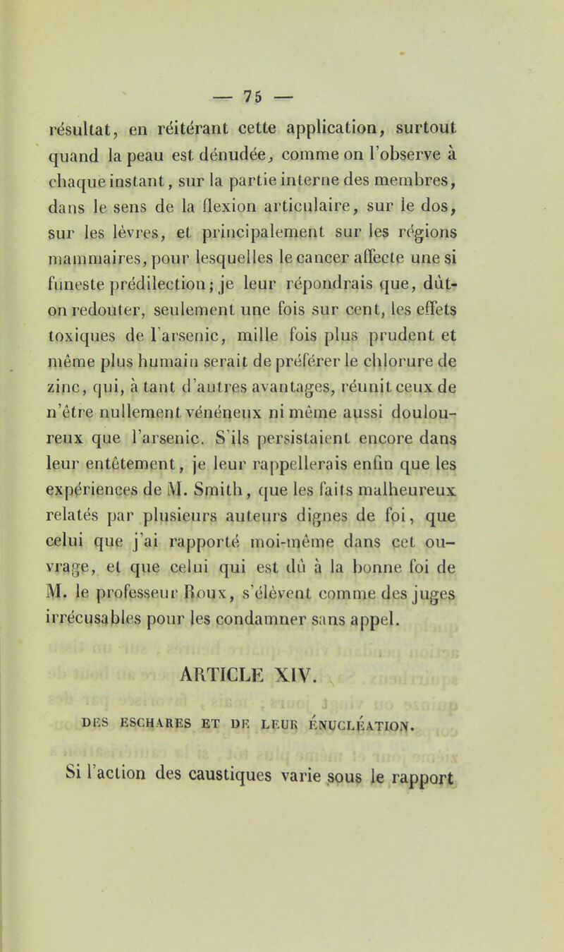 résultat, en réitérant cette application, surtout quand la peau est dénudée^ comme on l'observe à chaque instant, sur la partie interne des membres, dans le sens de la flexion articulaire, sur le dos, sur les lèvres, et principalement sur les régions manmiaires, pour lesquelles le cancer alTecte une si funeste prédilection; je leur répondrais que, dût- on redouter, seulement une fois sur cent, les effets toxiques de l arsenic, mille fois plus prudent et même plus humain serait de préférer le chlorure de zinc, qui, à tant d'autres avantages, réunit ceux de n'être nullement vénéneux ni même aussi doulou- reux que l'arsenic. S'ijs persistaient encore dans leur entêtement, je leur rappellerais enfin que les expériences de iVI. Smith, que les faits malheureux relatés par plusieurs auteurs dignes de foi, que celui que j'ai rapporté moi-môme dans cet ou- vrage, et que celui qui est dû à la bonne foi de M. le professeur Roux, s'élèvent comme des juges irrécusables pour les condamner sans appel. ARTICLE XIV. DlîS ESCHARES ET DR LEUR ÉnUCLÉaTION. Si l'action des caustiques varie sous le rapport