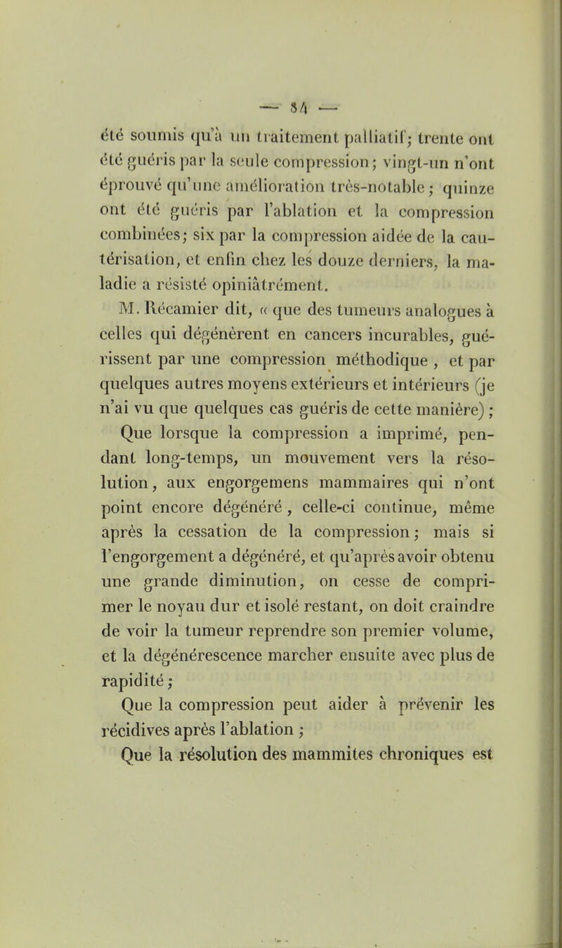 — 8/4 — été soumis qu'à un traitement palliatif; trente ont été guéi'is par la seule compression; vingt-un n'ont éprouvé qu'une amélioration très-notable ; quinze ont été guéris par l'ablation et la compression combinées; six par la compression aidée de la cau- térisation, et enfin chez les douze derniers, la ma- ladie a résisté opiniâtrement. M. Récamier dit, « que des tumeurs analogues à celles qui dégénèrent en cancers incurables, gué- rissent par une compression méthodique , et par quelques autres moyens extérieurs et intérieurs (je n'ai vu que quelques cas guéris de cette manière) ; Que lorsque la compression a imprimé, pen- dant long-temps, un mouvement vers la réso- lution, aux engorgemens mammaires qui n'ont point encore dégénéré , celle-ci continue, même après la cessation de la compression ; mais si l'engorgement a dégénéré, et qu'après avoir obtenu une grande diminution, on cesse de compri- mer le noyau dur et isolé restant, on doit craindre de voir la tumeur reprendre son premier volume, et la dégénérescence marcher ensuite avec plus de rapidité ; Que la compression peut aider à prévenir les récidives après l'ablation ; Que la résolution des mammites chroniques est