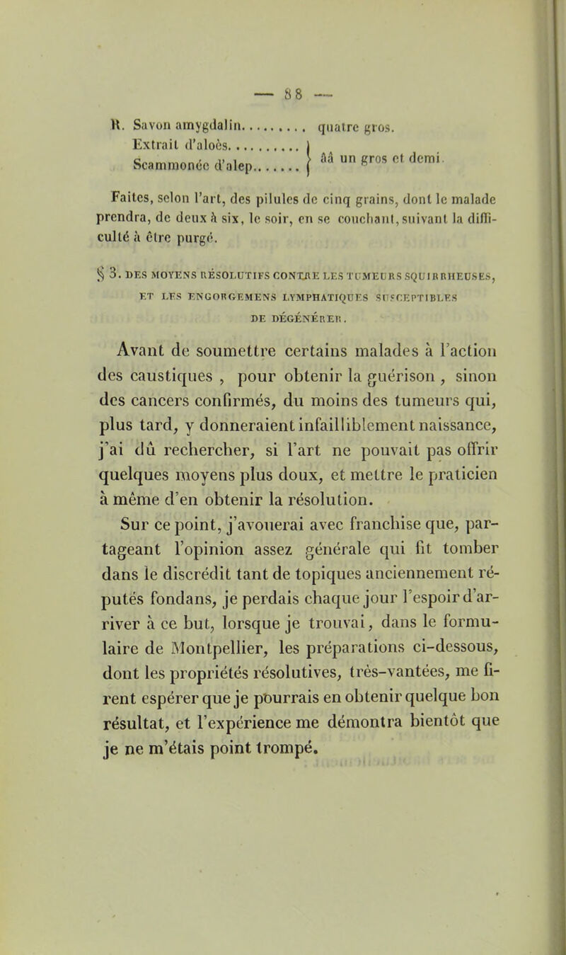 I — 88 — R. Savon amygdalin quatre gros. Extrait d'aloès j Scamnionco d'alep ( gros of demi. Faites, selon l'art, des pilules de cinq grains, dont le malade prendra, de deux h six, le soir, en se coucliani, suivant la difli- cullé à être purgé. § 3. DES MOYENS RÉSOLUTIFS CONXflE LES TtiMEURS SQUIRRHEDSES, ET LES ENGORGEMENS LYMPHATIQUES SUSCEPTIBLES DE DÉGÉNÉRER. Avant de soumettre certains malades à l'action des caustiques , pour obtenir la guérison , sinon des cancers confirmés, du moins des tumeurs qui, plus tard, y donneraient infailliblement naissance, j'ai dû recbercher, si l'art ne pouvait pas offrir quelques moyens plus doux, et mettre le praticien à même d'en obtenir la résolution. Sur ce point, j'avouerai avec francliise que, par- tageant l'opinion assez .générale qui fit tomber dans le discrédit tant de topiques anciennement ré- putés fondans, je perdais chaque jour l'espoir d'ar- river à ce but, lorsque je trouvai, dans le formu- laire de Montpellier, les préparations ci-dessous, dont les propriétés résolutives, trés-vantées, me fi- rent espérer que je pourrais en obtenir quelque bon résultat, et l'expérience me démontra bientôt que je ne m'étais point trompé.