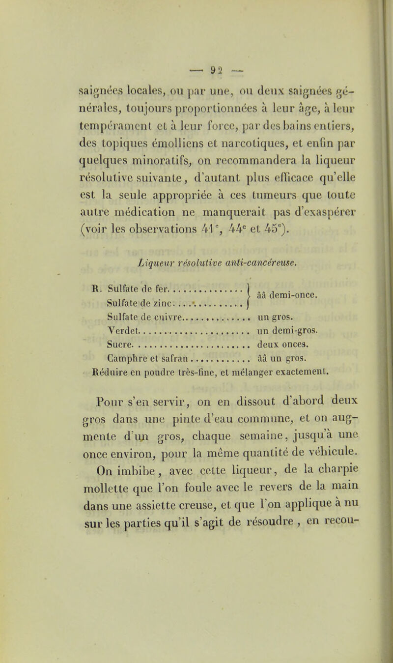 saigiKÎes locales, ou par une, ou deux saignées gé- nérales, toujours proportionnées à leur âge, à leur tempérament et à leur force, par des bains entiers, des topiques émoUiens et narcotiques, et enfin par quelques minoratifs, on recommandera la liqueur résolutive suivante, d'autant plus efficace qu'elle est la seule appropriée à ces tumeurs que toute autre médication ne manquerait pas d'exaspérer (voir les observations 41% 44*^ et 45). Liqueur résolutive anti-cancéreuse, R. Sulfale de fer. Sulfate de zinc Sulfate de cuivre un gros. Verdet un demi-gros. Sucre deux onces. Camphre et safran ââ un gros. Réduire en poudre très-fine, et mélanger exactement. Pour s'en servir, on en dissout d'abord deux gros dans une pinte d'eau commune, et on aug- mente d'iui gros, chaque semaine, jusqu'à une once environ, pour la même quantité de véhicule. On imbibe , avec cette liqueur, de la charpie mollette que l'on foule avec le revers de la main dans une assiette creuse, et que l'on applique à nu sur les parties qu'il s'agit de résoudre , en recou- ââ demi-once.