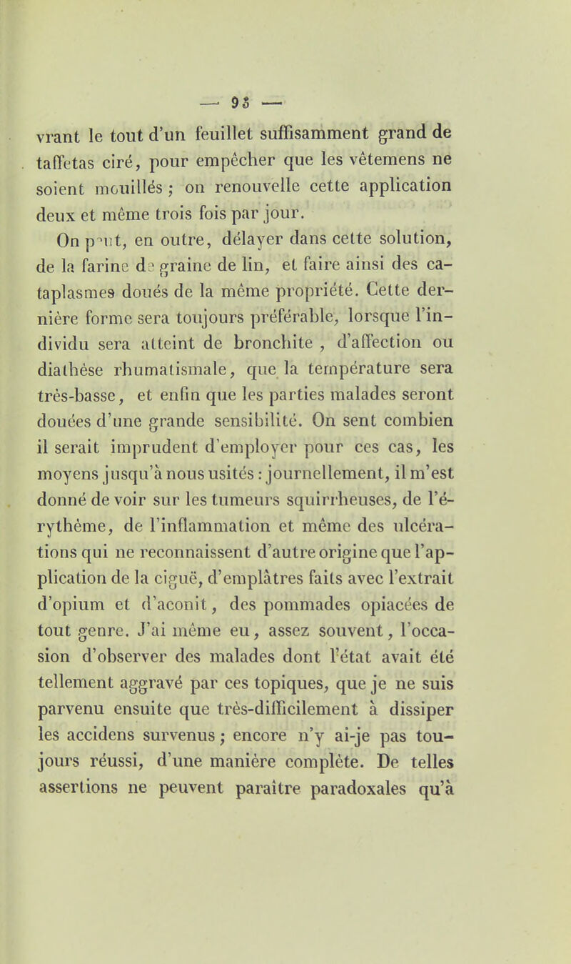 vrant le tout d'un feuillet suffisamment grand de taffetas ciré, pour empêcher que les vêtemens ne soient mouillés ; on renouvelle cette application deux et même trois fois par jour. On p^iit, en outre, délayer dans celte solution, de la farine d? graine de lin, et faire ainsi des ca- taplasmes doués de la même propriété. Cette der- nière forme sera toujours préférable, lorsque l'in- dividu sera atteint de bronchite , d'affection ou dialhése rhumatismale, que la température sera très-basse, et enfin que les parties malades seront douées d'une grande sensibilité. On sent combien il serait imprudent d'employer pour ces cas, les moyens jusqu'à nous usités .-journellement, il m'est donné de voir sur les tumeurs squirrheuses, de l'é- rythéme, de l'inflammation et même des ulcéra- tions qui ne reconnaissent d'autre origine que l'ap- plication de la ciguë, d'emplâtres faits avec l'extrait d'opium et d'aconit, des pommades opiacées de tout genre. J'ai même eu, assez souvent, l'occa- sion d'observer des malades dont l'état avait été tellement aggravé par ces topiques, que je ne suis parvenu ensuite que très-difficilement à dissiper les accidens survenus ; encore n'y ai-je pas tou- jours réussi, d'une manière complète. De telles assertions ne peuvent paraître paradoxales qu'à