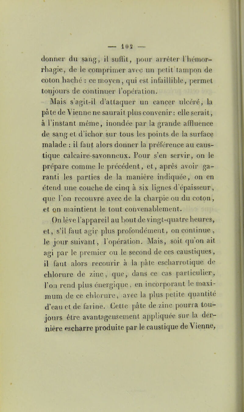 donner du sang, il sidlil, pour arrêter l lii-mor- rliagie, de le comprimer avec un petit tampon de coton haché : ce moyen , qui est infaillible, permet toujours de continuer l'opération. Mais s'agit-il d'attaquer un cancer ulcéré, la pâte de Vienne ne saurait plus convenir : elle serait, à l'instant même, inondée par la grande alïluence de sang et d'ichor sur tous les points de la surface malade : il faut alors donner la préférence au caus- tique calcaire-savonneux. Pour s'en servir, on le prépare comme le précédent, et, après avoir ga- ranti les parties de la manière indiquée, on en étend une couche de cinq à six lignes d'épaisseur, que l'on recouvre avec de la charpie ou du coton, et on maintient le tout convenablement. On lève l'appareil au bout de vingt-quatre heures, et, s'il ftnit agir plus profondément, on continue , le jour suivant, l'opération. Mais, soit qu'on ait agi par le premier ou le second de ces caustiques, il faut alors recourir à la pâte escliarrotique de chlorure de zinc, que, dans ce cas particulier, l'on rend plus énergique , en incorporant le n>axi- mum de ce chlorure, avec la plus petite quantité d'eau et de farine. Cette pâte de zinc pourra tou- jours être avantageusement appliquée sur la der- nière pscharre produite par le caustique de Vienne,