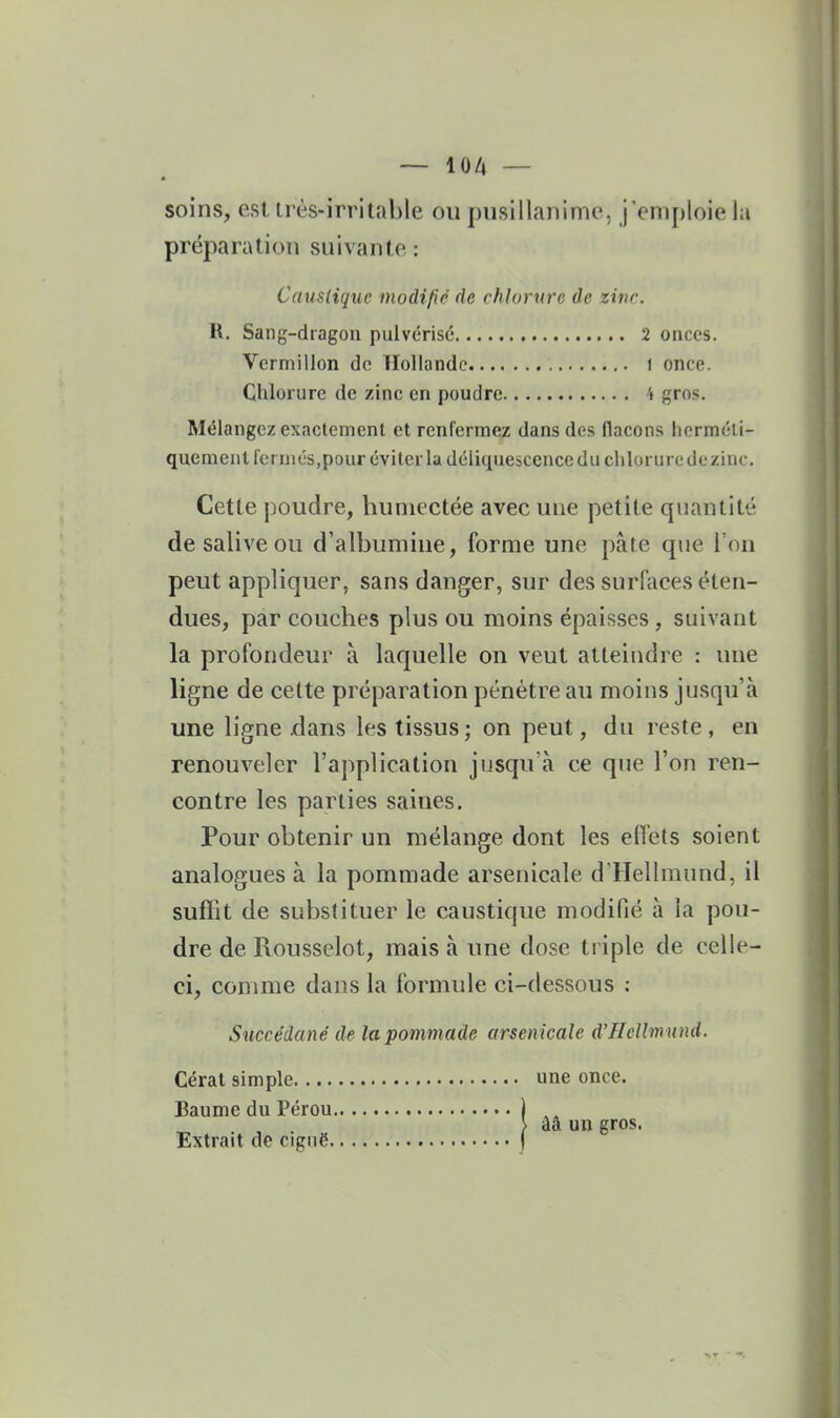 soins, esl très-irritable ou [uisillanime, j'emploie la préparation suivante : Caustique modifié de chlorure de zinr. R. Sang-dragon pulvérisé 2 onces. Vermillon do Tlollandc i once. Chlorure de zinc en poudre 4 gros. Mélangez exactement et renfermez dans des flacons herméti- quement fermés,pour éviter la déliquescence du chloruredezinc. Cette j}oudre, humectée avec une petite quantité de salive ou d'albumine, forme une pâte que l'on peut appliquer, sans danger, sur des surfiices éten- dues, par couches plus ou moins épaisses, suivant la profondeur à laquelle on veut atteindre : nue ligne de cette préparation pénètre au moins jusqu'à une ligne .dans les tissus; on peut, du reste, en renouveler l'application jiisqu'à ce que l'on ren- contre les parties saines. Pour obtenir un mélange dont les effets soient analogues à la pommade arsenicale d'Hellmund, il suffit de substituer le caustique modifié à la pou- dre de Rousselot, mais à une dose triple de celle- ci, comme dans la formule ci-dessous ; Succédané de la pommade arsenicale d'HeUmnnd. Cérat simple une once. Baume du Pérou ) ,, , . } ââ un gros. Extrait de ciguë )