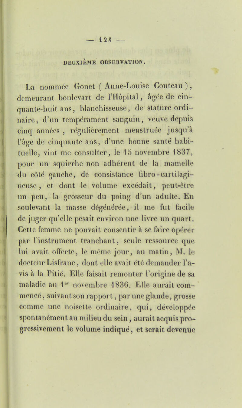 — 12J5 — DEUXIÈME OBSERVATION. La nommée Gonet ( Anne-Louise Couteau ), demeurant boulevart de l'Hôpital, âgée de cin- quante-huit ans, blanchisseuse, de stature ordi- naire, d'un tempérament sanguin, veuve depuis cinq années , régulièrement menstruée jusqu'à l'âge de cinquante ans, d'une bonne santé habi- tuelle, vint me consulter, le 15 novembre 1837, pour un squirrhe non adhérent de la mamelle du côté gauche, de consistance fibro-cartilagi- neuse , et dont le volume excédait, peut-être un peu, la grosseur du poing d'un adulte. En soulevant la masse dégénérée ,■ il me fut facile de juger qu'elle pesait environ une livre un quart. Cette femme ne pouvait consentir à se faire opérer par l'instrument tranchant, seule ressource que lui avait offerte, le même jour, au matin, M. le docteur Lisfranc, dont elle avait été demander l'a- vis à la Pitié. Elle faisait remonter l'origine de sa maladie au 1*^' novembre 1886. Elle aurait com- mencé , suivant son rapport, par une glande, grosse comme une noisette ordinaire, qui, développée spontanément au milieu du sein, aurait acquis pro- gressivement le volume indiqué, et serait devenue