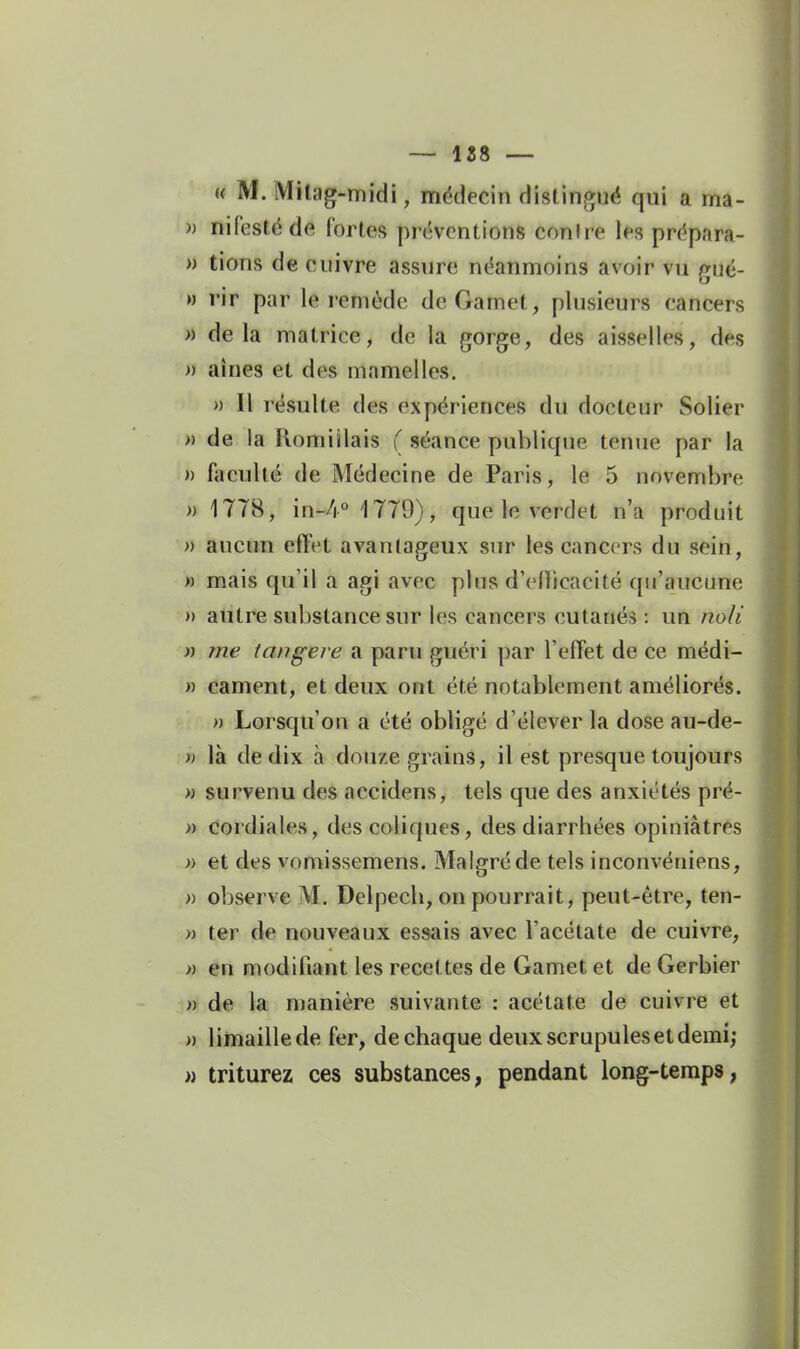 « M. Milag-midi, médecin distingué qui a ma- » nifestéde fortes préventions contre les prépara- » lions de cuivre assure néanmoins avoir vu gué- » rir par le remède deGamet, plusieurs cancers » delà matrice, de la gorge, des aisselles, des » aines et des mamelles. » Il résulte des expériences du docteur Solier » de la Romiïlais ( séance publique tenue par la » fiicullé de Médecine de Paris, le 5 novembre )) 1778, in-/!** 1779), que le verdet n'a produit » aucun effet avantageux sur les cancers du sein, )) mais qu'il a agi avec plus d'enicacité qu'aucune » autre substance sur les cancers cutanés : un no/i n me tangei e a paru guéri par l'effet de ce médi- « cament, et deux ont été notablement améliorés. » Lorsqu'on a été obligé d'élever la dose au-de- n là de dix à dou/.e grains, il est presque toujours )) survenu des accidens, tels que des anxiétés pré- » cordiales, des coliques, des diarrhées opiniâtres » et des vomissemens. Malgré de tels inconvéniens, » observe M. Delpecb, on pourrait, peut-être, ten- » ter de nouveaux essais avec l'acétate de cuivre, » en modifiant les recettes de Gamet et de Gerbier )) de la manière suivante : acétate de cuivre et » limaille de fer, de chaque deux scrupules et demi; » triturez ces substances, pendant long-temps,
