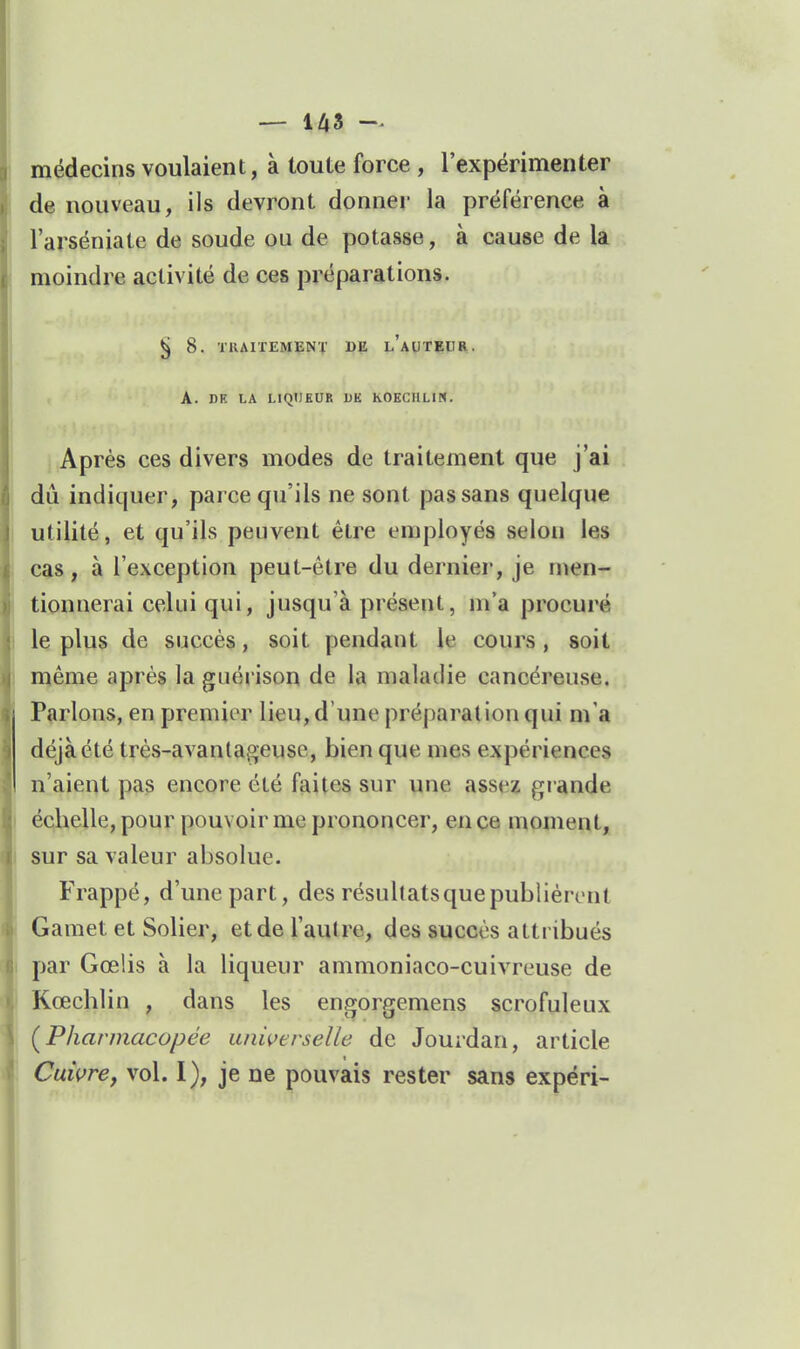 médecins voulaient, à toute force , l'expérimenter de nouveau, ils devront donner la préférence à l'arséniate de soude ou de potasse, à cause de la moindre activité de ces préparations. ^ 8. TRAITEMENï DE l'aUTEDR. A. DE LA LIQUEUR DK hOECULIN. Après ces divers modes de traitement que j'ai dû indiquer, parce qu'ils ne sont pas sans quelque utilité, et qu'ils peuvent être employés selon les cas, à l'exception peut-être du dernier, je men- tionnerai celui qui, jusqu'à présent, m'a procuré le plus de succès, soit pendant le cours, soit même après la guérison de la maladie cancéreuse. Parlons, en premier lieu, d'une préparation qui m'a déjà été très-avantageuse, bien que mes expériences n'aient pas encore été faites sur une assez giande éclieUe, pour pouvoir me prononcer, en ce moment, sur sa valeur absolue. Frappé, d'une part, des résultatsquepublièrent Gamet et Solier, etde l'autre, des succès attribués j par Gœlis à la liqueur ammoniaco-cuivreuse de Kœcblin , dans les engorgemens scrofuleux (^Pharmacopée universelle de Jourdan, article Cuivrej vol. 1), je ne pouvais rester sans expéri-