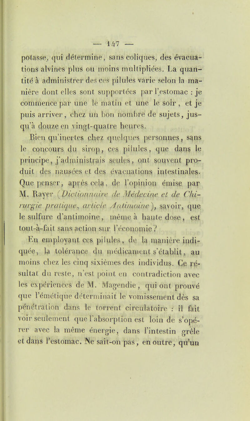 potasse;, qui détermine, sans coliques, des évacua- tions alvines plus ou moins multipliées. La quan- tité à administrer des ces pilules varie selon la ma- nière dont elles sont supportées par l'estomac : je commence par une le matin et une le soir, et je puis arrive!', chez un l)on nombre de sujets, jus- qu'à douze en vingt-quatre heures. Bien qu'inertes chez quelques personnes, sa^m le concours du sirop, ces pilules, que dans le principe, j'administrais seules, ont souvent pro- duit des nausées et des évacuations intestinales. Que penser, après cela, de l'opinion émise par M. Rayer ( DicdoniKLire de Médecine et de Chi- rurgie pralique^ arlicle Âatiiuoiiie)^ savoir, que le sulfure d'antimoine, même à haute dose, est toul.-à-fait sans action sur l'économie ? En employant ces pilules, de la manière indi- quée, la tolérance l|u médicament s'établit, au moins chez les cinq sixièmes des individus. Ce ré- sultat du reste, n'est point en contradiction avec les expériences de M. Magendie, qui ont prouvé que l'émétique déterminait le vomissement dés sa pénétration dans le torrent circulatoire : il fait voir seulement que l'absoi'ption est loin de s'opé- rer avec la même énergie, dans l'intestin /^rêle et dans l'estomac. Ne sait-on pas , en outre, qu'un