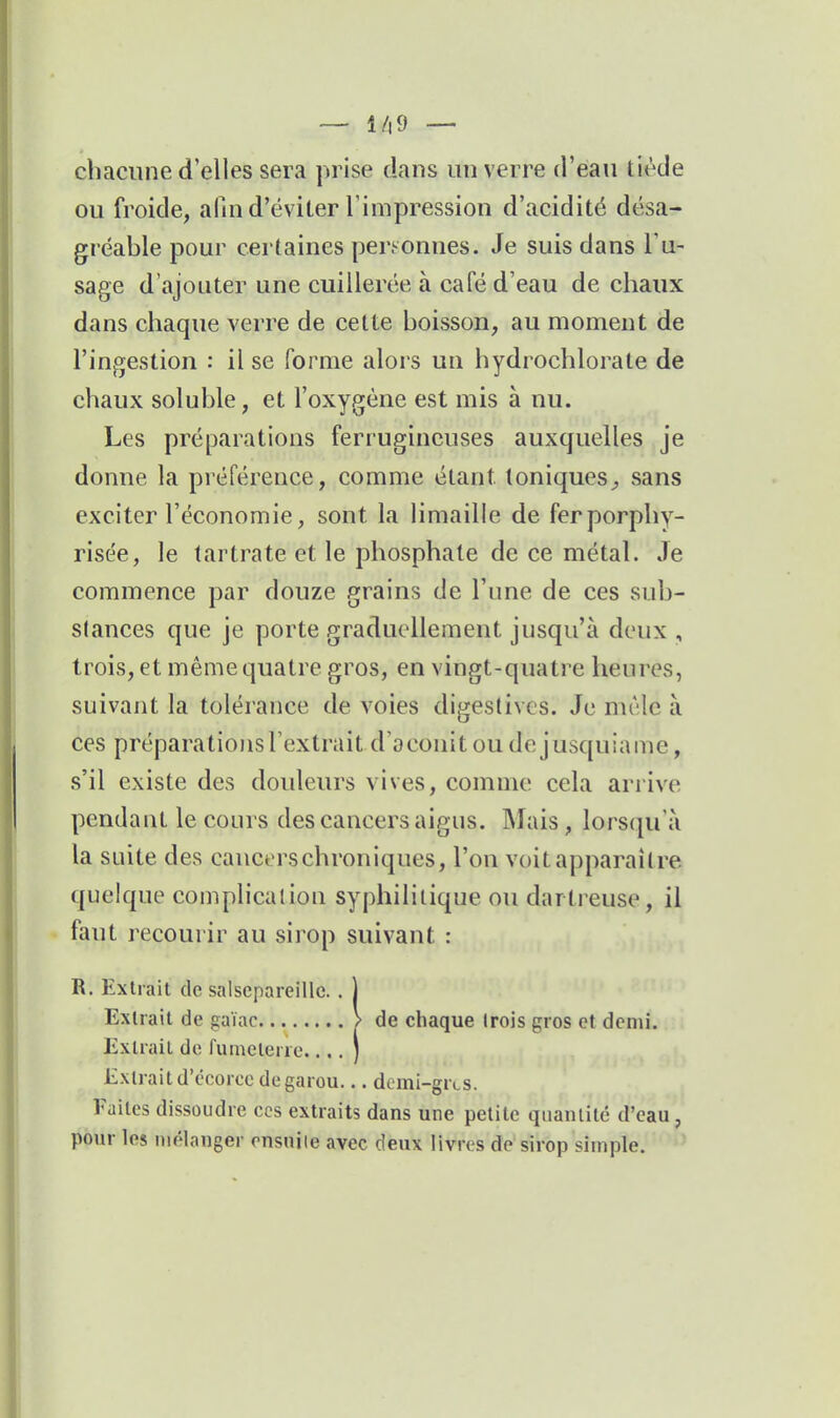 — 1/|9 — chacune d'elles sera prise dans un verre d'eau tiède ou froide, afin d'éviter l'impression d'acidité désa- gréable pour certaines personnes. Je suis dans Tu- sage d'ajouter une cuillerée à café d'eau de chaux dans chaque verre de cette boisson, au moment de l'ingestion : il se forme alors un hydrochlorate de chaux soluble, et l'oxygène est mis à nu. Les préparations ferrugineuses auxquelles je donne la préférence, comme étant toniques^ sans exciter l'économie, sont la limaille de ferporphy- risée, le tartrate et le phosphate de ce métal. Je commence par douze grains de l'une de ces sub- stances que je porte graduellement jusqu'à deux , trois, et même quatre gros, en vingt-quatre heures, suivant la tolérance de voies digestivcs. Je mêle à ces préparatiojisFextrait d'aconit ou de jusquiame, s'il existe des douleurs vives, comme cela arrive pendant le cours des cancers aigus. Mais, lorsqu'à la suite des cancers chroniques, l'on voit apparaître quelque complication syphilitique ou dartreuse, il faut recoui'ir au sirop suivant : R. Extrait de salsepareille. . 1 ExUail de gaïac > de chaque trois gros et demi. ExUail de fumelene.... ) Extraitd'écorcc degarou... dcmi-grts. Faites dissoudre ces extraits dans une petite quantité d'eau, pour les mélanger rnsuiie avec deux livres de sirop simple.