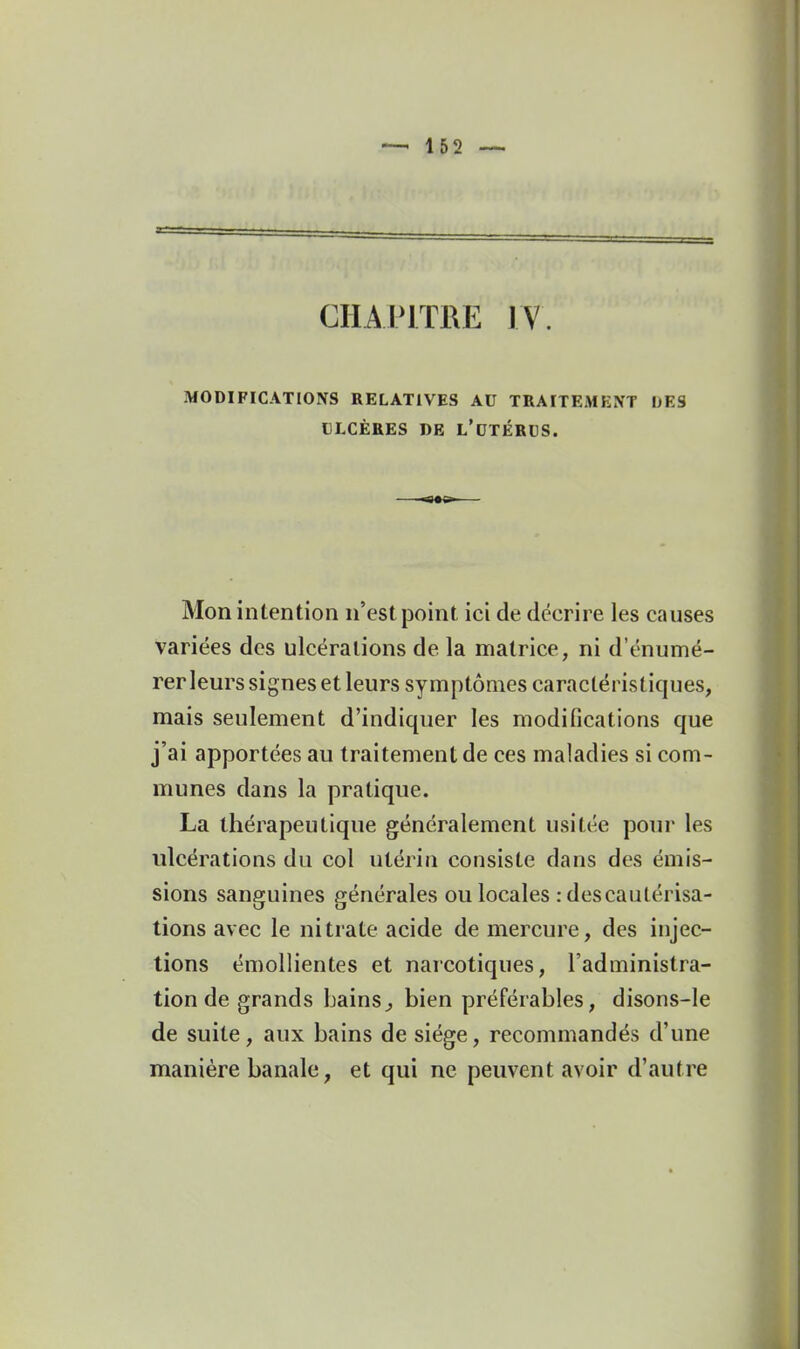 CHAPITRE IV. MODIFICATIONS RELATIVES AU TRAITEMENT DES LLCÈRES DE L'dTÉRUS. Mon intention n'est point ici de décrire les causes variées des ulcérations de la matrice, ni d'énumé- rer leurs signes et leurs symptômes caractéristiques, mais seulement d'indiquer les modifications que j'ai apportées au traitement de ces maladies si com- munes dans la pratique. La thérapeutique généralement usitée pour les ulcérations du col utérin consiste dans des émis- sions sanguines générales ou locales : des cautérisa- tions avec le nitrate acide de mercure, des injec- tions émollientes et narcotiques, l'administra- tion de grands bains^ bien préférables, disons-le de suite, aux bains de siège, recommandés d'une manière banale, et qui ne peuvent avoir d'autre