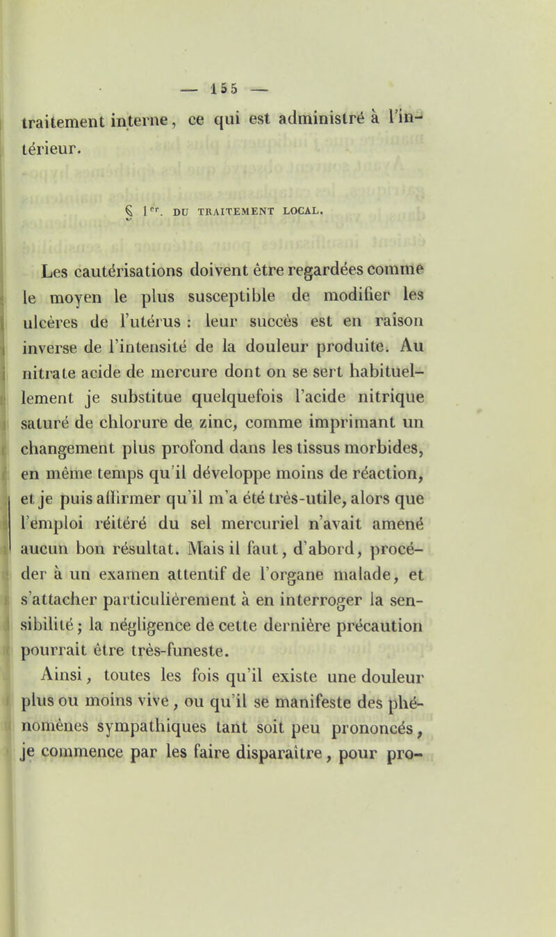 traitement interne, ce qui est administré à l'in-i térieur. Ç l^. DU TRAITEMENT LOCAL. Les cautérisations doivent être regardées comme le moyen le plus susceptible de modifier les ulcères de l'utérus : leur succès est en raison inverse de l'intensité de la douleur produite. Au nitrate acide de mercure dont on se sert habituel- lement je substitue quelquefois l'acide nitrique saturé de chlorure de zinc, comme imprimant un changement plus profond dans les tissus morbides, en même temps qu'il développe moins de réaction, et je puis alHrmer qu'il m'a été très-utile, alors que l'emploi réitéré du sel mercuriel n'avait amené aucun bon résultat. Mais il faut, d'abord, procé- der à un examen attentif de l'organe malade, et s'attacher particulièrement à en interroger la sen- sibilité ; la négligence de cette dernière précaution pourrait être très-funeste. Ainsi, toutes les fois qu'il existe une douleur plus ou moins vive, ou qu'il se manifeste des phé- nomènes sympathiques tant soit peu prononcés^, je commence par les faire disparaître, pour pro-