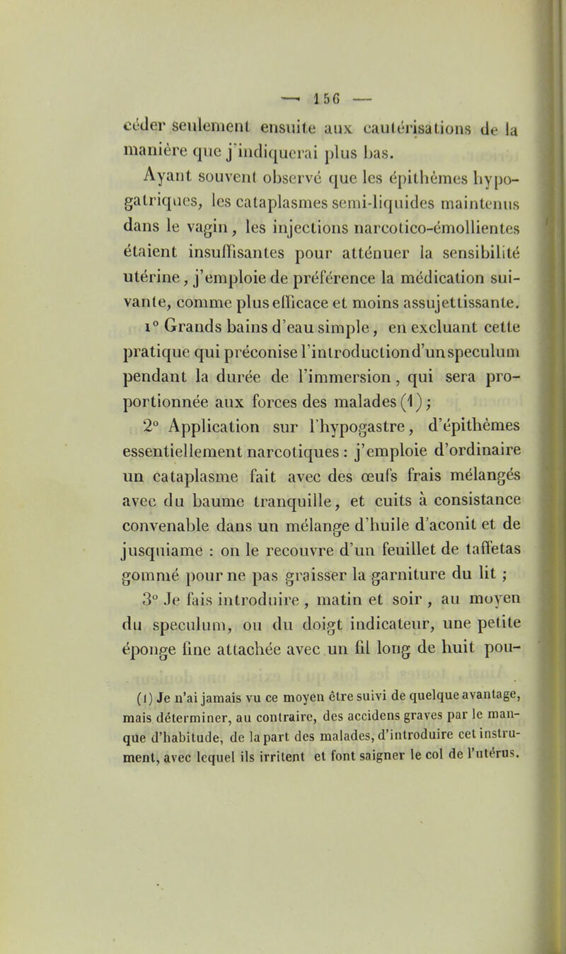 céder seulemenl ensuite aux eau(érisalions de la manière que j indiqucrai plus bas. Ayant souvent observé que les épithèmes hypo- gatriques, les cataplasmes semi-liquides maintenus dans le vagin, les injections narcotico-émoUientes étaient insuffisantes pour atténuer la sensibilité utérine, j'emploie de préférence la médication sui- vante, comme pluselficace et moins assujettissante. 1° Grands bains d'eau simple, en excluant cette pratique qui préconise rinlroductiond'unspeculuni pendant la durée de l'immersion, qui sera pro- portionnée aux forces des malades (1 ) ; 2° Application sur Thypogastre, d'épithémes essentiellement narcotiques : j'emploie d'ordinaire un cataplasme fait avec des œufs frais mélangés avec du baume tranquille, et cuits à consistance convenable dans un mélange d'huile d'aconit et de jusquiame : on le recouvre d'un feuillet de taffetas gommé pour ne pas graisser la garniture du lit ; 3° Je fais introduire , matin et soir , au moyen du spéculum, ou du doigt indicateur, une petite éponge fme attachée avec un fil long de huit pou- Ci ) Je n'ai jamais vu ce moyen êU-e suivi de quelque avantage, mais déterminer, au contraire, des accidens graves par le man- que d'habitude, de la part des malades, d'introduire cet instru- ment, avec lequel ils irritent et font saigner le col de l'utérus.