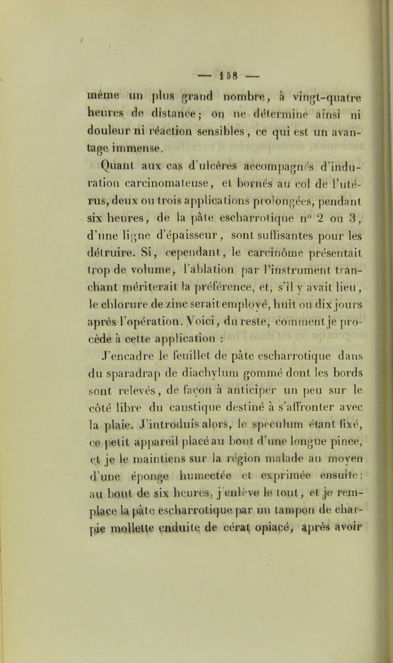 même un pins grand nombre, à vingt-quatre heures de distance; on ne détermine ainsi ni douleur ni réaction sensibles, ce qui est un avan- tage immense. Quant aux cas d'ulcères accompagnr's d'indu- ration carcinomateuse, et boniés au col de l'uté- rus, deux ou trois applications piolongées, pendant six heures, de la pâte escharrotique n° 2 ou 3, d'une li!>ne d'épaisseur, sont sufhsantes pour les détruire. Si, cependant, le carcinome présentait trop de volume, l'ablation par l'instrument tran- chant mériterait la préférence, et, s'il v avait lieu, le chlorure de zinc serait employé, huit ou dix joui s après l'opération. Voici, du reste, comment je pro- cède à cette application : J'encadre le feuillet de pâte escharrotique dans du sparadrap de diachylum gommé dont les bords sont relevés, de façon à anticiper un peu sur le côté libre du caustique destiné à s'alFronter avec la plaie. J'introduis alors, le spéculum étant fixé, ce petit appareil placé au bout d'une longue pince, et je le niaintiens sur la région malade au moyen d'une éponge humectée et exprimée ensuite: au bout de six heures^ j enlevé le tout, et je rem- place la pâte escharrotique par un tampon de chai - pie mollette enduite de cérat opiacé, après avoir