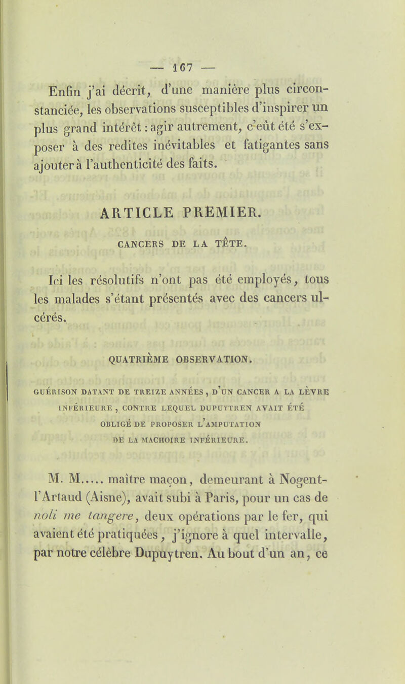 Enfin j'ai décrit, d'une manière plus circon- stanciée, les observations susceptibles d'inspirer un plus grand intérêt : agir autrement, c'eût été s'ex- poser à des redites inévitables et fatigantes sans ajoutera l'authenticité des faits. ARTICLE PREMIER. CANCERS DE LA TETE. Ici les résolutifs n'ont pas été employés, tous les malades s'étant présentés avec des cancers ul- cérés. QUATRIÈME OBSERVATION. GUÉRISON DATANT DE TREIZE ANNEES , d'tJN CANCER A LA LEVRE INFÉRIEURE, CONTRE LEQUEL DUPOYTREN AVAIT ÉTÉ OBLIGÉ DE PROPOSER l'aMPUTATION nE LA MACHOIRE INFÉRIEURE. M. M maître maçon, demeurant à Nogent- l'Artaud (Aisne), avait subi à Paris, pour un cas de noli me tangere, deux opérations par le fer, qui avaient été pratiquées, j'ignore à quel intervalle, par notre célèbre Dupuytren. Au bout d'un an, ce