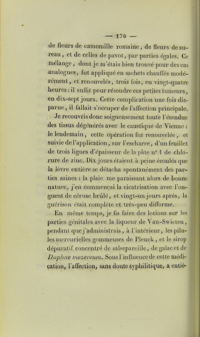 de fleurs de camomille romaine, de fleurs de su- reau, el de celles de pavot, par parties égales. Ce mélange, dont je m'étais bien trouvé pour des cas analogues, fut appliqué en sachets chaufl'és modé- rément, et renouvelés, trois fois, en vingt-quatre heures : il sulïit pour résoudre ces petites tumeurs, en dix-sept jours. Cette complication une fois dis- parue , il fallait s'occuper de l'aff'ection principale. Je recouvris donc soigneusement toute l'étendue des tissus dégénérés avec le caustique de Vienne : le lendemain, cette opération fut renouvelée, et suivie de l'application, sur l'escharre, d'un feuillet de trois lignes d'épaisseur de la pâte n° 1 de chlo- rure de zinc. Dix jours étaient à peine écoulés que la lèvre entière se détacha spontanément des par- ties saines : la plaie me paraissant alors de bonne nature, j'en commençai la cicatrisation avec l'on- guent de céruse brûlé, et vingt-un jours après, la guérison était complète et très-peu diflbrme. En même temps, je fis faire des lotions sur les parties génitales avec la liqueur de Van-Sw ieten, pendant que j'administrais, à l'intérieur, les pilu- .les mercurielles gommeuses de Plenck , et le sirop dépuratif concentré de salsepareille, degaïacetde Daphne mezereiim. Sous l'influence de cette médi- cation, l'afiection, sans doute syphilitique, a eniiè-