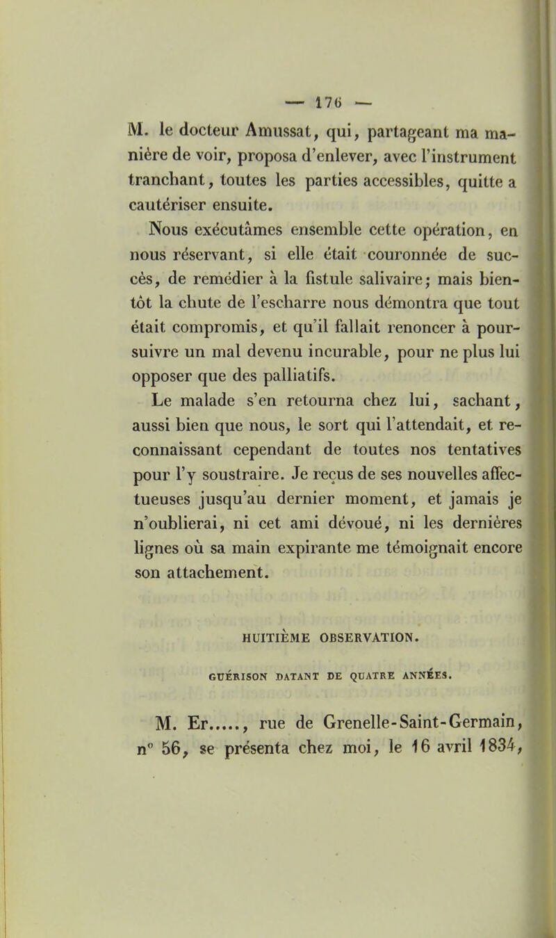 M. le docteur Amussat, qui, partageant ma ma- nière de voir, proposa d'enlever, avec l'instrument tranchant, toutes les parties accessibles, quitte a cautériser ensuite. Nous exécutâmes ensemble cette opération, en nous réservant, si elle était couronnée de suc- cès, de remédier à la fistule salivaire; mais bien- tôt la chute de l'escharre nous démontra que tout était compromis, et qu'il fallait renoncer à pour- suivre un mal devenu incurable, pour ne plus lui opposer que des palliatifs. Le malade s'en retourna chez lui, sachant, aussi bien que nous, le sort qui l'attendait, et re- connaissant cependant de toutes nos tentatives pour l'y soustraire. Je reçus de ses nouvelles affec- tueuses jusqu'au dernier moment, et jamais je n'oublierai, ni cet ami dévoué, ni les dernières lignes où sa main expirante me témoignait encore son attachement. HUITIEME OBSERVATION. GUÉRISON DATANT DE QDATRE ANNÉES. M. Er , rue de Grenelle-Saint-Germain,