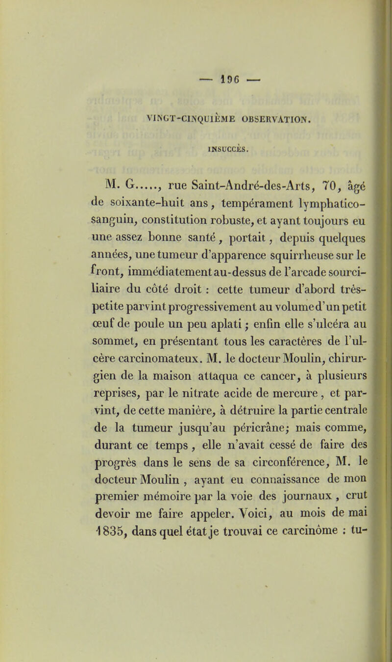 VINGT-CINQUIÈME OBSERVATION. INSUCCÈS. M. G... .., rue Saint-André-des-Arts, 70, âgé de soixante-huit ans, tempérament lymphatico- sanguin, constitution robuste, et ayant toujours eu une assez bonne santé , portait, depuis quelques années, une tumeur d'apparence squirrheuse sur le front, immédiatement au-dessus de l'arcade sourci- liaire du côté droit : cette tumeur d'abord très- petite parvint progressivement au volume d'un petit œuf de poule un peu aplati ; enfin elle s'ulcéra au sommet, en présentant tous les caractères de l'ul- cère carcinomateux. M. le docteur Moulin, chirur- gien de la maison attaqua ce cancer, à plusieurs reprises, par le nitrate acide de mercure , et par- vint, de cette manière, à détruire la partie centrale de la tumeur jusqu'au péricrâne; mais comme, durant ce temps, elle n'avait cessé de faire des progrès dans le sens de sa circonférence, M. le docteur Moulin , ayant eu connaissance de mon premier mémoire par la voie des journaux , crut devoir me faire appeler. Voici, au mois de mai 1835, dans quel état je trouvai ce carcinome ; tu-