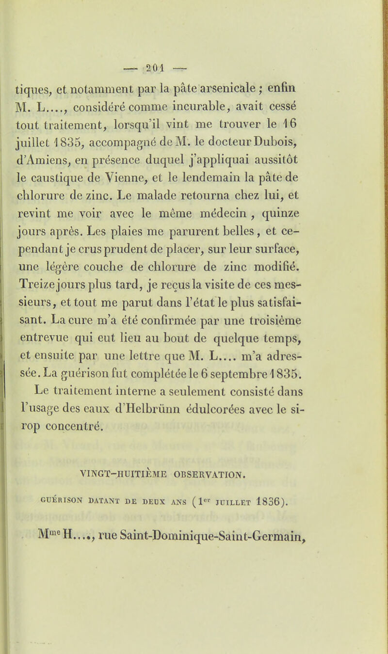 tiques, et notamment par la pâte arsenicale ; enfin M. L...., considéré comme incurable, avait cessé tout traitement, lorsqu'il vint me trouver le 16 juillet 1835, accompagné de M. le docteur Dubois, d'Amiens, en présence duquel j'appliquai aussitôt le caustique de Vienne, et le lendemain la pâte de cblorure de zinc. Le malade retourna chez lui, et revint me voir avec le même médecin , quinze jours après. Les plaies me parurent belles, et ce- pendant je crus prudent de placer, sur leur surface, une légère couche de chlorure de zinc modifié. Treize jours plus tard, je reçus la visite de ces mes- sieurs, et tout me parut dans l'état le plus satisfai- sant. La cure m'a été confirmée par une troisième entrevue qui eut lieu au bout de quelque temps, et ensuite par une lettre que M. L.... m'a adres- sée. La guérison fut complétée le 6 septembre 1835. Le traitement interne a seulement consisté dans l'usage des eaux d'Helbrûnn édulcorées avec le si- rop concentré. VINGT-HUITIÈ3IE OBSERVATION. GUÉRISON DATANT DE DEUX ANS ( l^'' JUILLET 1836). , rue Saint-Dominique-Saint-Germain,