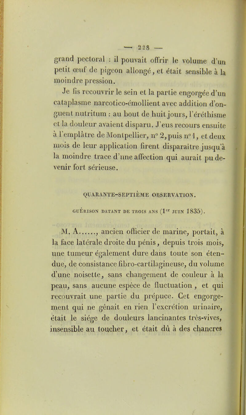 grand pectoral : il pouvait offrir le volume d'un petit œuf de pigeon allonge, et était sensible à la moindre pression. Je fis recouvrir le sein et la partie engorgée d'un cataplasme narcotico-cmollient avec addition d'on- guent nutritum : au bout de huit jours, l'éréthisme et la douleur avaient disparu. J'eus recours ensuite à l'emplâtre de Montpellier, n° 2, puis n^l, et deux mois de leur application firent disparaître jusqu'à la moindre trace d'une affection qui aurait pu de- venir fort sérieuse. QUARANTE-SEPTIÈME OBSERVATION. GuÉrISON datant de trois ans (1 JUIN 1835). M. A , ancien officier de marine, portait, à la face latérale droite du pénis, depuis trois mois, une tumeur également dure daiis toute son éten- due, de consistance fibro-cartilagineuse, du volume d'une noisette, sans changement de couleur à la peau, sans aucune espèce de fluctuation , et qui recouvrait une partie du prépuce. Cet engorge- ment qui ne gênait en rien l'excrétion urinaire, était le siège de douleurs lancinantes très-vives, insensible au toucher, et était du à des chancres