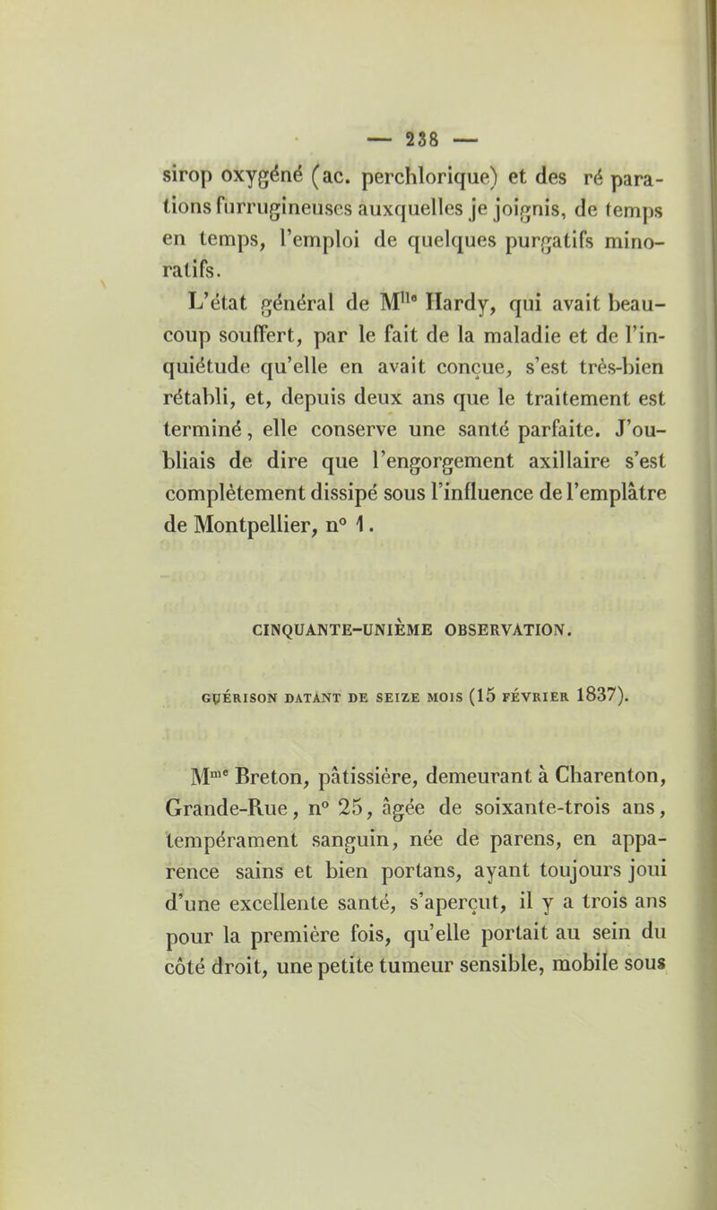 sirop oxygéné (ac. perchlorique) et des ré para- tions furrugineuses auxquelles je joignis, de (emps en temps, l'emploi de quelques purgatifs mino- ratifs. L'état général de M'^' Hardy, qui avait beau- coup souffert, par le fait de la maladie et de l'in- quiétude qu'elle en avait conçue, s'est très-bien rétabli, et, depuis deux ans que le traitement est terminé, elle conserve une santé parfaite. J'ou- bliais de dire que l'engorgement axillaire s'est complètement dissipé sous l'influence de l'emplâtre de Montpellier, n 1. CINQUANTE-UNIEME OBSERVATION. GÇÉRISON DATANT DE SEIZE MOIS (15 FÉVRIER 1837). j^jnie Breton, pâtissière, demeurant à Charenton, Grande-Rue, n° 25, âgée de soixante-trois ans, tempérament sanguin, née de parens, en appa- rence sains et bien portans, ayant toujours joui d'une excellente santé, s'aperçut, il y a trois ans pour la première fois, qu'elle portait au sein du côté droit, une petite tumeur sensible, mobile sous
