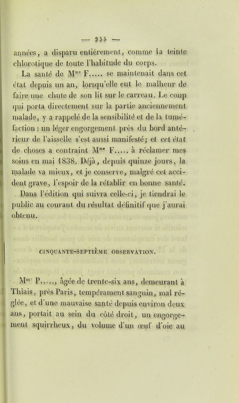 années, a disparu entièrement, comme la teinte chlorotique de toute l'habitude du corps. La santé de M F se maintenait dans cet état depuis un an, lorsqu'elle eut le malheur de faire une chute de son lit sur le carreau. Le coup qui porta directement sur la partie anciennement malade, y a rappelé de la sensibilité et de la tumé- faction : un léger engorgement près du bord anté- rieur de l'aisselle s'est aussi manifesté; et cet état de choses a contraint M F à réclamer mes soins en mai 1838. Déjà, depuis quinze jours, la malade va mieux, et je conserve, malgré cet acci- dent grave, l'espoir de la rétablir en bonne santé. Dans l'édition qui suivra celle-ci, je tiendrai le public au courant du résultat définitif que j'aurai obtenu. CINQUANTE-SEPTIÈME OBSERVATION. M* P , âgée de trente-six ans, demeurant à Thiais, prés Paris, tempérament sanguin, mal ré- glée, et d'une mauvaise santé depuis environ deux ans, portait au sein du côté droit, un engorge- ment squirrheux, du volume d'un œuf d'oie au