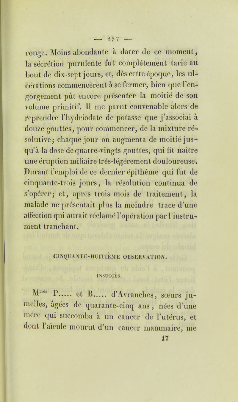 rouge. Moins abondante à dater de ce moment, la sécrétion purulente fut complètement tarie au bout de dix-sept jours, et, dés cette époque, les ul- cérations commencèrent à se fermer, bien que l'en- gorgement pût encore présenter la moitié de son volume primitif. Il me parut convenable alors de reprendre l'hydriodate de potasse que j'associai à douze gouttes, pour commencer, de la mixture ré- solutive; chaque jour on augmenta de moitié jus- qu'à la dose de quatre-vingts gouttes, qui lit naître une éruption miliaire très-légèrement douloureuse. Durant l'emploi de ce dernier épilhème qui fut de cinquante-trois jours, la résolution continua de s'opérer; et, après trois mois de traitement, la malade ne présentait plus la moindre trace d'une affection qui aurait réclamé l'opération par l'instru- ment tranchant. CI.\QUA.M'E-HL'ITIÈME 0USERVAT10:\. l.NSliCCÈS. ^1 1* et B d'Avranches, sœurs ju- melles, âgées de quarante-cinq ans, nées d'une mère qui succomba à un cancer de l'utérus, et dont l'aïeule mourut d'un cancer mammaire, me 17