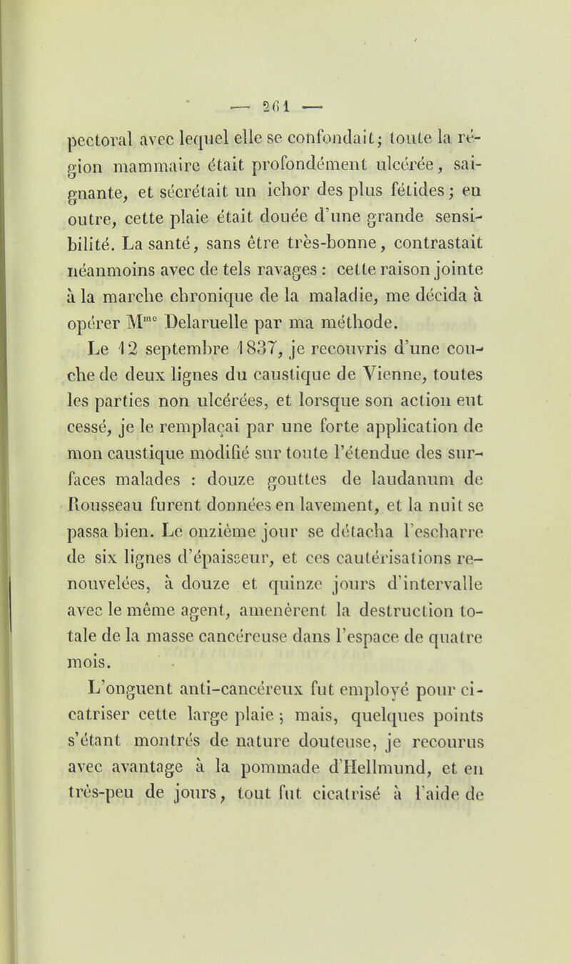 pectoral avec lequel elle se confondait; toute la ré- gion mammaire était profondément ulcérée, sai- gnante, et sécrétait un ichor des plus fétides ; en outre, cette plaie était douée d'une grande sensi- bilité. La santé, sans être très-bonne, contrastait néanmoins avec de tels ravages : cette raison jointe à la marcbe chronique de la maladie, me décida à opérer M' Delaruelle par ma méthode. Le 12 septembre 1837, je recouvris d'une cou- che de deux lignes du caustique de Vienne, toutes les parties non ulcérées, et lorsque son action eut cessé, je le remplaçai par une forte application de mon caustique modifié sur toute l'étendue des sur- faces malades : douze gouttes de laudanum de Rousseau furent données en lavement, et la nuit se passa bien. Le onzième jour se détacha Tescharre de six lignes d'épaisseur, et ces cautérisations re- nouvelées, à douze et quinze jours d'intervalle avec le même agent, amenèrent la destruction to- tale de la masse cancéreuse dans l'espace de quatre mois. L'onguent anti-cancéreux fut employé pour ci- catriser cette large plaie 5 mais, quelques points s'étant montrés de nature douteuse, je recourus avec avantage à la pommade d'Hellmund, et en très-peu de jours, tout fut cicatrisé à l'aide de