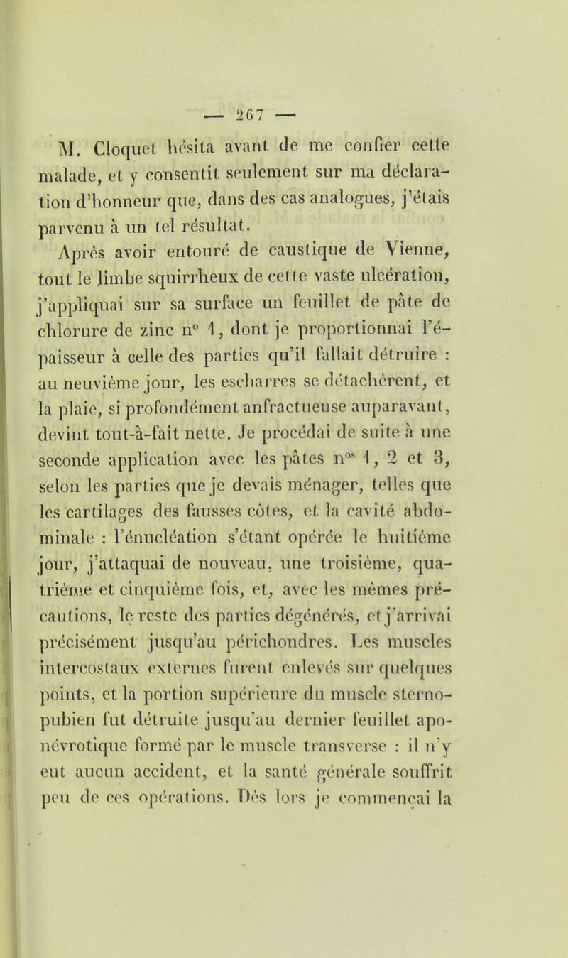 — !>67 — M. Cloquct hésita avant de me confier cette malade, et y consentit seulement sur ma déclara- tion d'honneur que, dans des cas analogues, j'étais parvenu à un tel résultat. Après avoir entouré de caustique de Vienne, tout le limbe squirrheux de cette vaste ulcération, j'appliquai sur sa surface un feuillet de pâte de chlorure de zinc n** 1, dont je proportionnai l'é- paisseur à celle des parties qu'il fallait détruire : au neuvième jour, les escharres se détachèrent, et la plaie, si profondément anfractueuse auparavant, devint tout-à-fait nette. Je procédai de suite a une seconde application avec les pâtes n°' 1, 2 et 3, selon les parties que je devais ménager, telles que les cartilages des fausses côtes, et la cavité abdo- minale : l'énucléation s'étant opérée le huitième jour, j'attaquai de nouveau, une troisième, qua- trième et cinquième fois, et, avec les mômes pré- cautions, le reste des parties dégénérés, et j'arrivai précisément jusqu'au périchondres. Les muscles intercostaux externes furent enlevés sur quelques points, et la portion supérieure du muscle sterno- pubien fut détruite jusqu'au dernier feuillet apo- névrotique formé par le muscle transverse : il n'y eut aucun accident, et la santé générale souffrit peu de ces opérations. Dès lors je commençai la