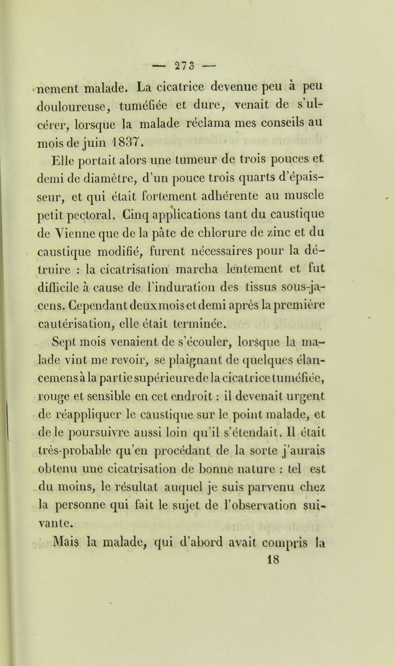 nement malade. La cicatrice devenue peu à peu douloureuse, tuméfiée et dure, venait de s'ul- cérer, lorsque la malade réclama mes conseils au mois de juin i 837. Elle portait alors une tumeur de trois pouces et demi de diamètre, d'un pouce trois quarts d'épais- seur, et qui était fortement adhérente au muscle petit pectoral. Cinq applications tant du caustique de Vienne que de la pâte de chlorure de zinc et du caustique modifié, furent nécessaires pour la dé- truire : la cicatrisation marcha lentement et fut dinicile à cause de l'induration des tissus sous-ja- cens. Cependant deuxmois et demi après la première cautérisation, elle était terminée. Sept mois venaient de s'écouler, lorsque k ma- lade vint me revoir, se plaignant de quelques élan- cemens à la partie supérieure de la cicatrice tuméfiée, rouge et sensible en cet endroit : il devenait urgent de réappliquer le caustique sur le point malade, et de le poursuivre aussi loin qu'il s'étendait. Il était très-probable qu'en procédant de la sorte j'aurais obtenu une cicatrisation de bonne nature : tel est du moins, le résultat auquel je suis parvenu chez la personne qui fait le sujet de l'observation sui- vante. Mais la malade, qui d'abord avait compris la 18