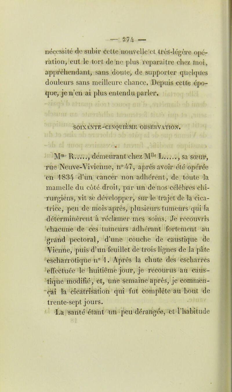 nëccssilé (k; subir cette iioiivcUe et très-légère opé- ration, eut le tort de ne plus reparaître chez moi, appréhendant, sans doute, de supporter cpiekptcs douleurs sans meilleure chance. Depuis cette épo- que, je n'en ai plus entendu parler. SOIXANTE-CINQUIÈME OBSERVATION. M™ R.demeurant chez M^^ L , sa sœur, rue Neuve-Vivienne, n°47, après avoir été opérée en 1834 d'un cancer non adhérent, de toute la mamelle du côté droi(, par un de nos célèbres chi- rurgiens, vit se développer, sur le trajet de la cica- trice, peu de mois après, plusieurs tumeurs qui la déterminèrent à réclamer mes soins. Je recouvris chacune de ces tumeurs adhérant fortemeiit au grand pectoral, d'une couche de caustique de Vienne, puis d'un feuillet de trois lignes de la pâte escharrotique n° 1. Après la chute des escharres effectuée le huitième jour, je recourus au caus- tique modifié, et, une semaine après, je commen- çai la cicatrisation qui fut complète au bout de trente-sept jours. La santé étant im peu dérangée, et l'habitude