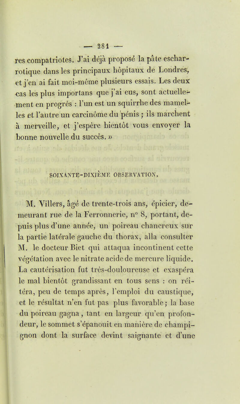res compatriotes. J'ai déjà proposé la pâte eschar- rotique dans les principaux hôpitaux de Londres, et j'en ai fait moi-même plusieurs essais. Les deux cas les plus importans que j'ai eus, sont actuelle- ment en progrés : l'un est un squirrhe des mamel- les et l'autre un carcinome du pénis ; ils marchent à merveille, et j'espère bientôt vous envoyer la bonne nouvelle du succès. » SOIXANTE-DIXliîJIE OBSERVATION, M. Villers, âgé de trente-trois ans, épicier, de- meurant rue de la Ferronnerie, 8, portant, de- puis plus d'une année, un poireau chancreux sur la partie latérale gauche du thorax, alla consulter M. le docteur Biet qui attaqua incontinent cette végétation avec le nitrate acide de mercure liquide. La cautérisation fut très-douloureuse et exaspéra le mal bientôt grandissant en tous sens : on réi- téra, peu de temps après, l'emploi du caustique, et le résultat n'en fut pas plus favorable ; la base du poireau gagna, tant en largeur qu'en profon- deur, le sommet s'épanouit en manière de champi- gnon dont la surface devint saignante et d'une