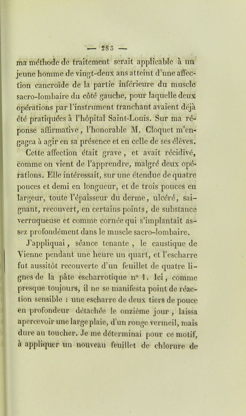 ma méthode cîc fraiÉement serait applicable à un jeime homme de vingt-deux ans atteint d'une affec- tion cancroïde de la partie inférieure du muscle sacro-lombaire du côté gauche, pour laquelle deux opérations par l'instrument tranchant avaient déjà été pratiquées à l'hôpital Saint-Louis. Sur ma ré- ponse aihrmative, l'honorable M, Cloquet m'en- gagea à agir en sa présence et en celle de ses élèves. Cette affection était grave, et avait récidivé, comme on vient de l'apprendre, malgré deux opé- rations. Elle intéressait, sur une étendue de quatre pouces et demi en longueur, et de trois pouces en largeur, toute l'épaisseur du derme, ulcéré, sai- gnant, recouvert, en certains points, de substance verruqueuse et comme cornée qui s'implantait as- sez profondément dans le muscle sacro-lombaire. J'appliquai, séance tenante , le caustique de Vienne pendant une heure un quart, et l'escharre fut aussitôt recouverte d'un feuillet de quatre li- gnes de la pâte escharrotique n° 1. Ici, comme presque toujours, il ne se manifesta point de réac- tion sensible ; une escharre de deux tiers de pouce en profondeur détachée le onzième jour , laissa apercevoir une large plaie, d'un rouge vermeil, mais dure au toucher. Je me déterminai pour ce motif, à appliquer im nouveau feuillet de chlorure de