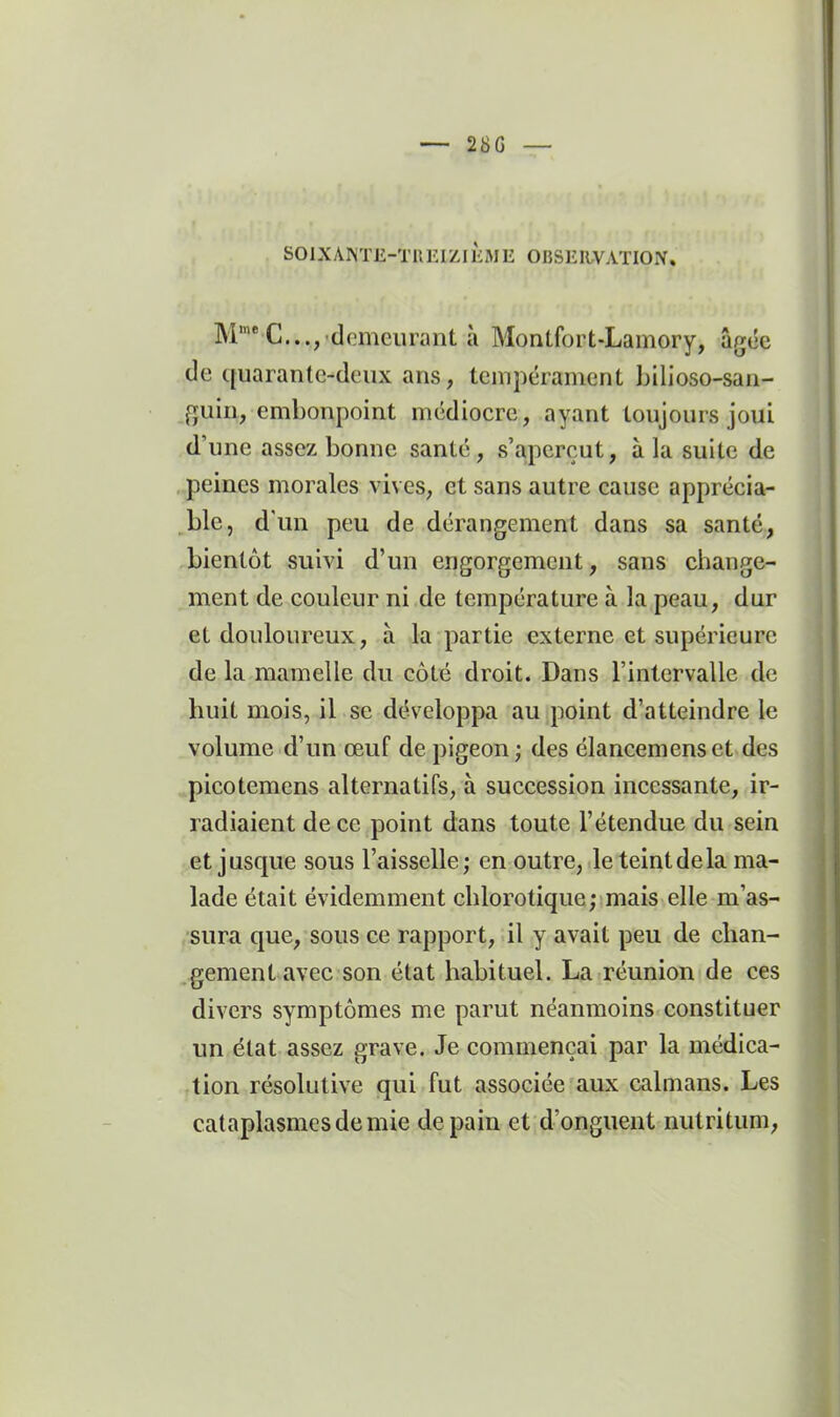 -- 28G — SOIXAKTE-TllEIZIKME OBSEIWAÏION. M'* C..., demeurant à Montfort-Lamory, âgée de quarante-deux ans, tempérament bilioso-san- fjuin, embonpoint médiocre, ayant toujours joui d'une assez bonne santé, s'aperçut, à la suite de peines morales vives, et sans autre cause apprécia- _ble, d'un peu de dérangement dans sa santé, bientôt suivi d'un engorgement, sans change- ment de couleur ni de température à la peau, dur et douloureux, à la partie externe et supérieure de la mamelle du côté droit. Dans l'intervalle de huit mois, il se développa au point d'atteindre le volume d'un œuf de pigeon ; des élancemenset des picotemens alternatifs, à succession incessante, ir- radiaient de ce point dans toute l'étendue du sein et jusque sous l'aisselle ; en outre, le teint de la ma- lade était évidemment chlorotique; mais elle m'as- sura que, sous ce rapport, il y avait peu de chan- gement avec son état habituel. La réunion de ces divers symptômes me parut néanmoins constituer un état assez grave. Je commençai par la médica- tion résolutive qui fut associée aux caïmans. Les cataplasmes de mie de pain et d'onguent nutritum,