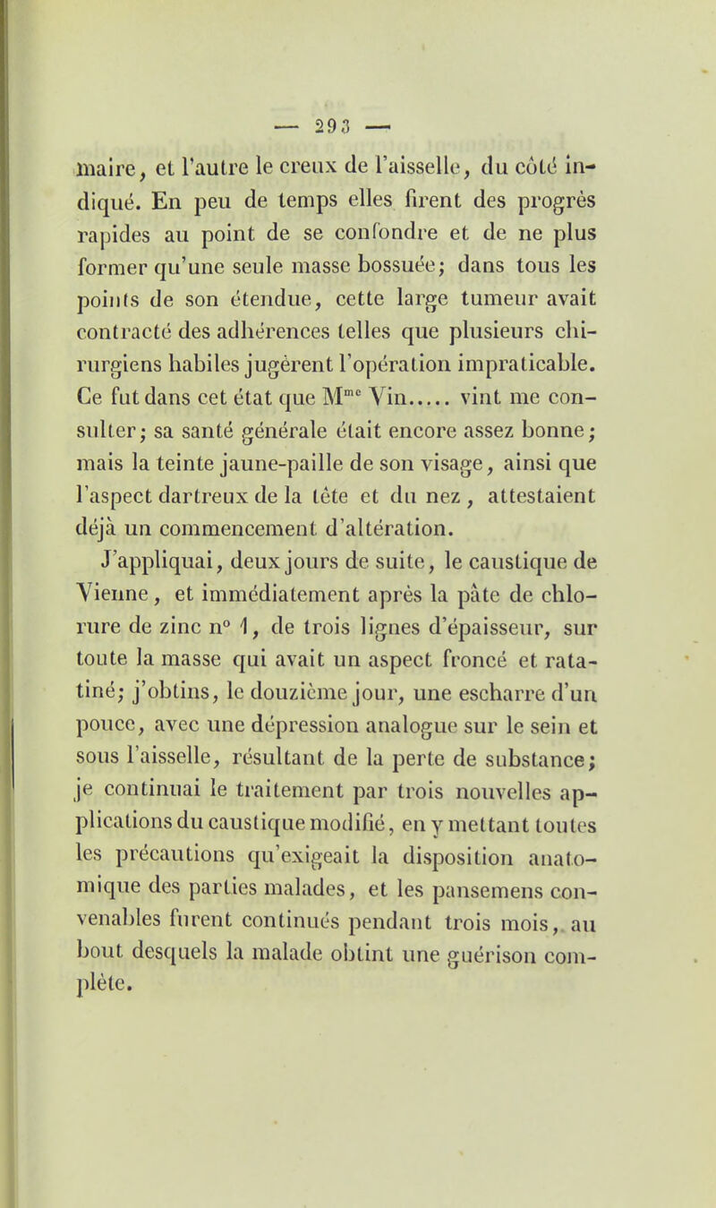 — son — maire, et l'autre le creux de l'aisselle, du cotë in- diqué. En peu de temps elles firent des progrès rapides au point de se confondre et de ne plus former qu'une seule masse bossuée; dans tous les points de son étendue, cette large tumeur avait contracté des adhérences telles que plusieurs chi- rurgiens habiles jugèrent l'opération impraticable. Ce fut dans cet état que M Yin vint me con- sulter; sa santé générale était encore assez bonne; mais la teinte jaune-paille de son visage, ainsi que l'aspect dartreux de la tête et du nez , attestaient déjà un commencement d'altération. J'appliquai, deux jours de suite, le caustique de Vienne, et immédiatement après la pâte de chlo- rure de zinc n° 1, de trois lignes d'épaisseur, sur toute la masse qui avait un aspect froncé et rata- tiné; j'obtins, le douzième jour, une escharre d'un pouce, avec une dépression analogue sur le sein et sous l'aisselle, résultant de la perte de substance; je continuai le ti-aitement par trois nouvelles ap- plications du caustique modifié, en y mettant toutes les précautions qu'exigeait la disposition anato- mique des parties malades, et les pansemens con- venables furent continués pendant trois mois,, au bout desquels la malade obtint une guérison com- plète.