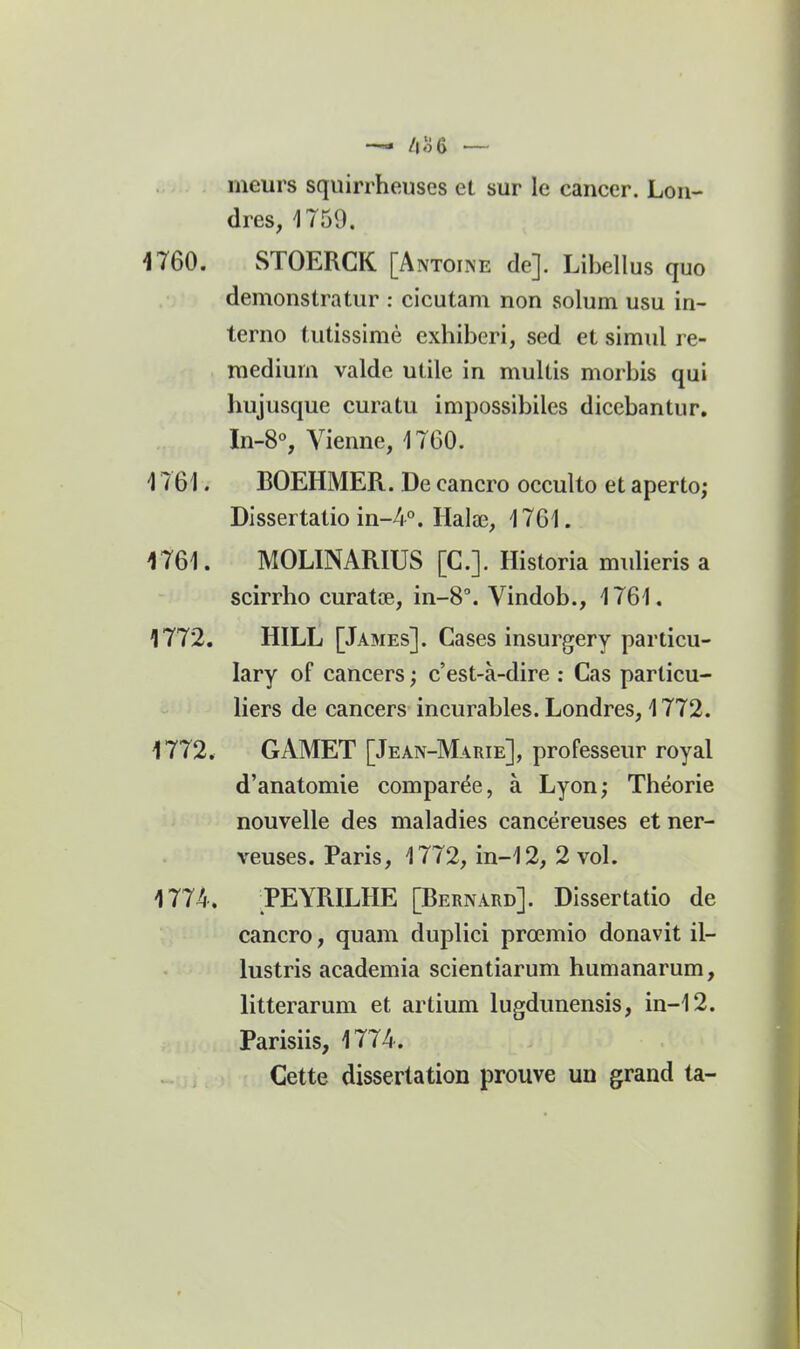 —« /i o 6 meurs squirrheuses et sur le cancer. Lon- dres, 1759. 4760. STOERCK [Antoine de]. Libellus quo demonstratur : cicutani non solum usu in- terne tutissimé exhiberi, sed et simul re- raedium valde utile in multis morbis qui hujusque curatu impossibiles dicebantur. In-8% Vienne, 1760. 1761. BOEHMER. De cancro occulto et aperto; Dissertatio in-A. Halœ, 1761. 1761. MOLINARIUS [C.]. Historia mulieris a scirrho curatœ, in-8°. Vindob., 1761. 1772, HILL [James]. Cases insurgery particu- lary of cancers ; c'est-à-dire : Cas particu- liers de cancers incurables. Londres, 1772. 1772. GAMET [Jean-Marie], professeur royal d'anatomie comparée, à Lyon; Théorie nouvelle des maladies cancéreuses et ner- veuses. Paris, 1772, in-12, 2 vol. 1774. PEYRILHE [Bernard]. Dissertatio de cancro, quam duplici prœmio donavit il- lustris academia scientiarum humanarum, litterarum et artium lugdunensis, in-12. Parisiis, 1774. . ,, Cette dissertation prouve un grand ta-
