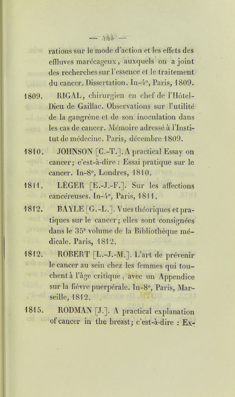 — f\lvh — rations sur le mode d'action et les effets des effluves marécageux, auxquels on a joint des recherches sur l'essence et le traitement du cancer. Dissertation. In-4% Paris, 1809. 1809. RIGAL, chirurgien en chef de l'IIotel- Dieii de Gaillac. Observations sur l'utilité de la gangrène et de son inoculation dans les cas de cancer. Mémoire adressé à l'Insti- tut de médecine. Paris, décembre 1809. 1810. JOHNSON [C.-T.]. A practical Essay on cancer; c'est-à-dire : Essai pratique sur le cancer. In-8°, Londres, 1810. 1811. LÉGER [E.-J.-F.]. Sur les aff'ections cancéreuses. In-V, Paris, 1811. 1812. BAYLE [G.-L.]. Vues théoriques et pra- tiques sur le cancer ; elles sont consignées dans le 35° volume de la Bibliothèque mé- dicale. Paris, 1812. 1812. ROBERT [L.-J.-M.]. L'art de prévenir le cancer au sein chez les femmes qui tou- chent à l'âge critique, avec un Appendice sur la fièvre puerpérale. In-8°, Paris, Mar- seille, 1812. . 1815. RODMAN [J.]. A practical explanation of cancer in the breast; c'est-à-dire : Ex-