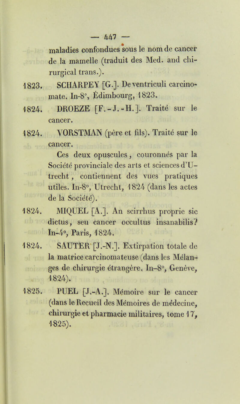 maladies confondues sous le nom de cancer de la mamelle (traduit des Med. and chi- rurgical trans.). 1823. SCHARPEY [G.]. Deventriculi carcino- mate. In-8% Edimbourg, 1823. 1824. DROEZE [F.-J.-H.]. Traité sur le cancer. 1824. VORSTMAN (père et fils). Traité sur le cancer. Ces deux opuscules, couronnés par la Société provinciale des arts et sciences d'U- trecht, contiennent des vues pratiques utiles. In-S*', Utrecht, 1824 (dans les actes de la Société). 1824. MIQUEL [A.]. An scirrhus proprie sic dictus, seu cancer occultus insanabilis? In-4% Paris, 1824. 1824. SAUTER [J.-N.]. Extirpation totale de la matrice carcinomateuse (dans les Mélan- ges de chirurgie étrangère. In-8% Genève, 1824) . 1825. PUEL [J.-A.]. Mémoire sur le cancer (dans le Recueil des Mémoires de médecine, chirurgie et pharmacie militaires, tome 17, 1825) .
