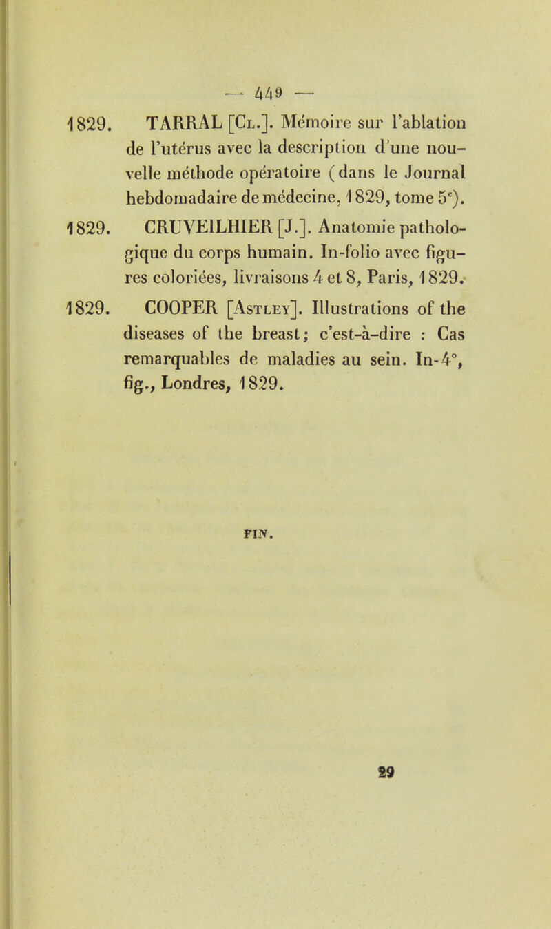 1829. TARRAL [Cl.]. Mémoire sur l'ablation de l'utérus avec la description d'une nou- velle méthode opératoire ( dans le Journal hebdomadaire de médecine, 1829, tome 5*). 1829. CRUVEILHIER [J.]. Anatomie patholo- gique du corps humain. In-folio avec figu- res coloriées, livraisons 4 et 8, Paris, 1829.- 1829. COOPER [Astley]. Illustrations of the diseases of the breast; c'est-à-dire : Cas remarquables de maladies au sein. In-4% fig., Londres, 1829. FIN. 89