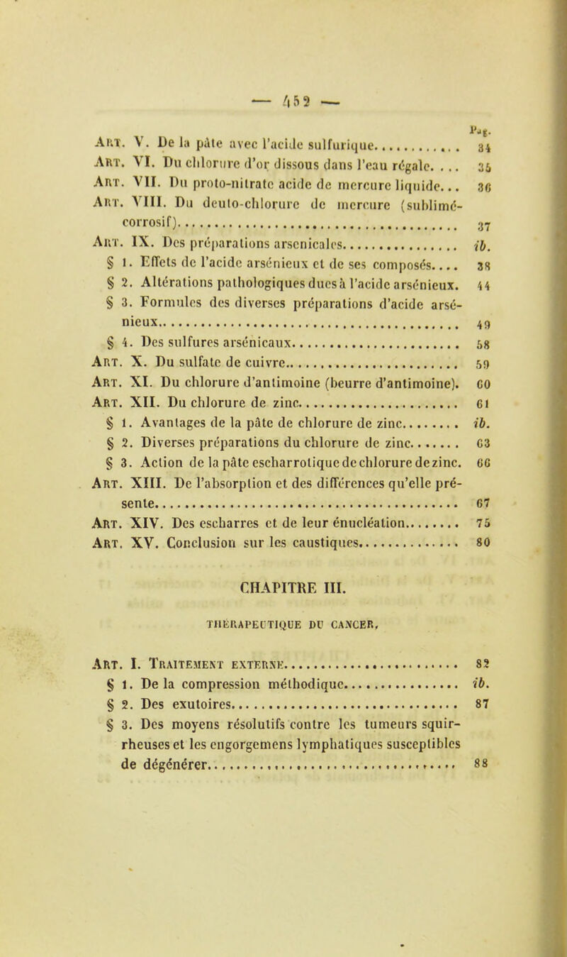 — /|5 9 — Art. V. De la pAie avec l'acide sulfiuique 34 Art. VI. Du clilorure d'oi; dissous dans l'eau régale. ... 36 AiiT. VII. Du prolo-nilratc acide de mercure liquide... 36 AnT. VIII. Du deulo-chlorurc de mercure (suhlimé- corrosif) 3^ Auï. IX. Des préparations arsenicales î&. § 1. Effets de l'acide arsénieux et de ses composés.... 38 § 2. Altérations pathologiques ducsà l'acide arsénieux. H § 3. Formules des diverses préparations d'acide arsé- nieux 49 § 4. Des sulfures arsenicaux 58 Art. X. Du sulfate de cuivre 59 Art. XI. Du chlorure d'antimoine (beurre d'antimoine). CO Art. XII. Du chlorure de zinc Ci § 1. Avantages de la pâte de chlorure de zinc ib. § 2. Diverses préparations du chlorure de zinc 03 § 3. Action de la pâte escharrotique de chlorure de zinc. CG Art. XIII. De l'absorption et des différences qu'elle pré- sente 67 Art. XIV. Des escharres et de leur énucléalion 75 Art. XV. Conclusion sur les caustiques. 80 CHAPITRE III. THÉUAPECTIQUE DU CANCER, Art. I. Traitement externk 8î S 1. Delà compression méthodique ib. § 2. Des exutoircs 87 § 3. Des moyens résolutifs contre les tumeurs squir- rheuseset les engorgemens lymphatiques susceptibles de dégénérer 88