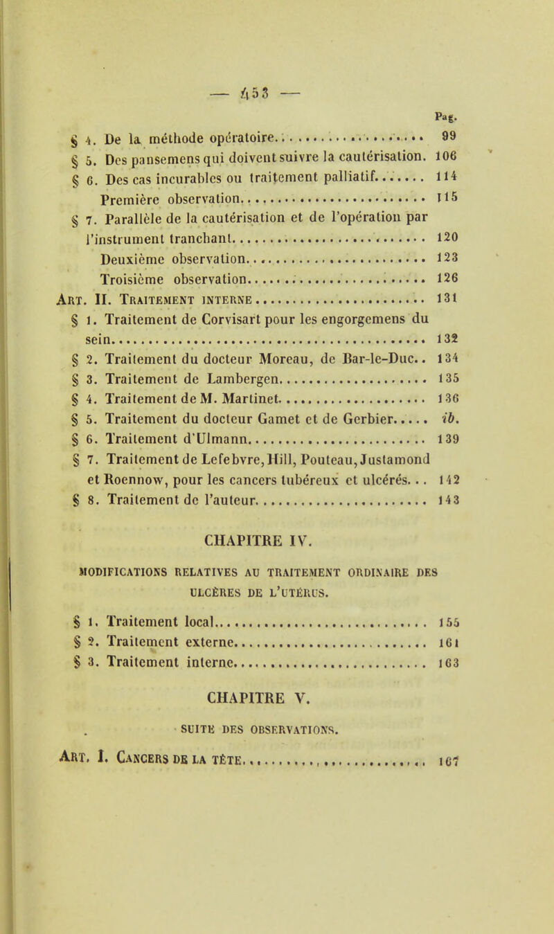 S 4. De la. méthode opératoire. ; 99 §5. Des pansemcns qui doivent suivre la cautérisation. 106 § G. Des cas incurables ou traitement palliatif....... 114 Première observation U5 § 7. Parallèle de la cautérisation et de l'opération par l'instrument tranchant 120 Deuxième observation. 123 Troisième observation 126 Art. II. Traitement interne 131 § 1. Traitement de Corvisart pour les engorgcmens du sein 132 § 2. Traitement du docteur Moreau, de Bar-le-Duc.. 134 § 3. Traitement de Lambergen 135 § 4. Traitement de M. Martinet 136 § 5. Traitement du docteur Gamet et de Gerbier ib. § 6. Traitement d'Ulmann 139 § 7. Traitement de LefebvrejHill, Pouleau,Justamond et Roennow, pour les cancers lubéreux et ulcérés... 142 S 8. Traitement de l'auteur 143 CHAPITRE IV. MODIFICATIONS RELATIVES AU TRAITEMENT ORDINAIRE DES ULCÈRES DE L'uTÉRUS. S 1. Traitement local 155 § ?. Traitement externe i6i S 3. Traitement interne 163 CHAPITRE V. SUITE DES OBSERVATIONS. Art. I. Cancers DE LA téte le?