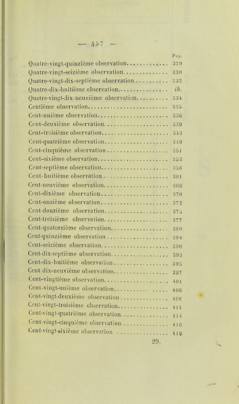 Qualrc-viiigt-quinzicme ohservalion Quatre-vingt-seizième observalion 330 Ouaire-vingt-dix-seplième observalion 332 Quatre-dix-liuitième observalion ib. Quatre-vingt-dix-neuvième observalion— 3 34 Centième observalion 336 Cent-unième observation 33{J Cent-deuxième observalion 330 Cent-lroisième observalion 3 i3 Cent-quatrième observation 3 iO (](;nt-cinquième observation 3,^1 Cent-sixième observalion 353 Ccnt-seplième observation 35« Cent-huilicmc observalion 3G1 Cent-neuvième observalion 3(iG Cenl-dixième observation 370 Cent-onzième observalion 372 Cent-douzième observation 37o Cent-treizième observalion 377 Cent-quatorzième observalion 38 0 Cent-quinzième observation 38-i- Cent-seizième observation 3<)0 Cent-dix-seplième observalion .393 Cenl-dix-huitièmc observalion .395 Cent dix-neuvième observation 397 Cent-vingtième observation Cent-vingt-uniènie observation Cont-vingt-deuxième observalion Ccnt-vingi-lroisième observation Cent-vingl-quatrième observation Cent-vingt-cinquième observation Cent-vingt-sixièine observation 20.