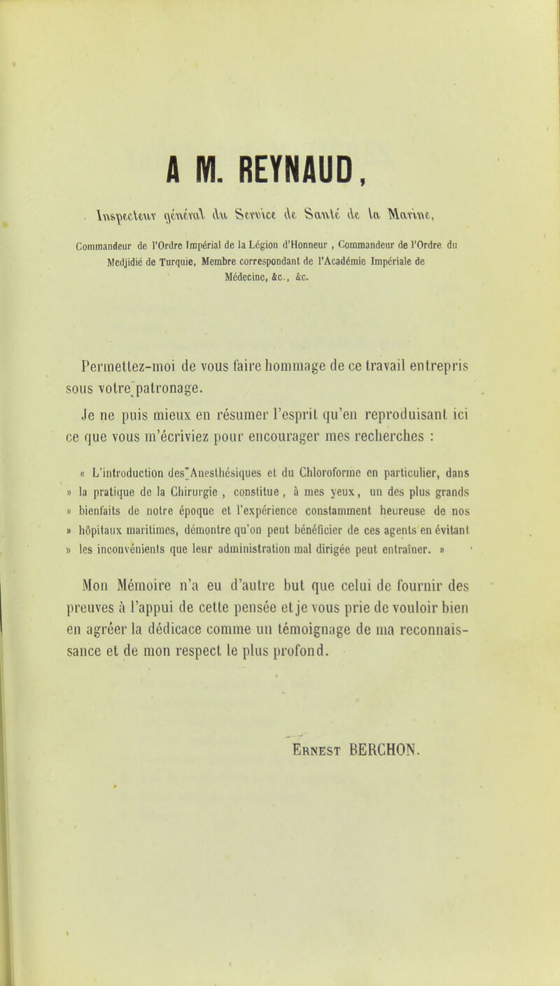 A M. REYNAUD, \w»\>tcUuv (jtuMuV àu Stww At SanVt àt, la Marne,, Commandeur de l'Ordre Impérial de la Légion d'Honneur, Commandeur de l'Ordre du Medjidié de Turquie, Membre correspondant de l'Académie Impériale de Médecine, &c, &c. Permetlez-moi de vous taire hommage de ce travail entrepris sous votrepatronage. Je ne puis mieux en résumer l'esprit qu'en reproduisant ici ce que vous m'écriviez pour encourager mes recherches : « L'introduction des'Anesthésiques et du Chloroforme en particulier, dans » la pratique de la Chirurgie , constitue , à mes yeux, un des plus grands » bienfaits de notre époque et l'expérience constamment heureuse de nos » hôpitaux maritimes, démontre qu'on peut bénéficier de ces agents en évitant » les inconvénients que leur administration mal dirigée peut entraîner. i> Mon Mémoire n'a eu d'autre but que celui de fournir des preuves à l'appui de cette pensée et je vous prie de vouloir bien en agréer la dédicace comme un témoignage de ma reconnais- sance et de mon respect le plus profond. Ernest BERCHON.