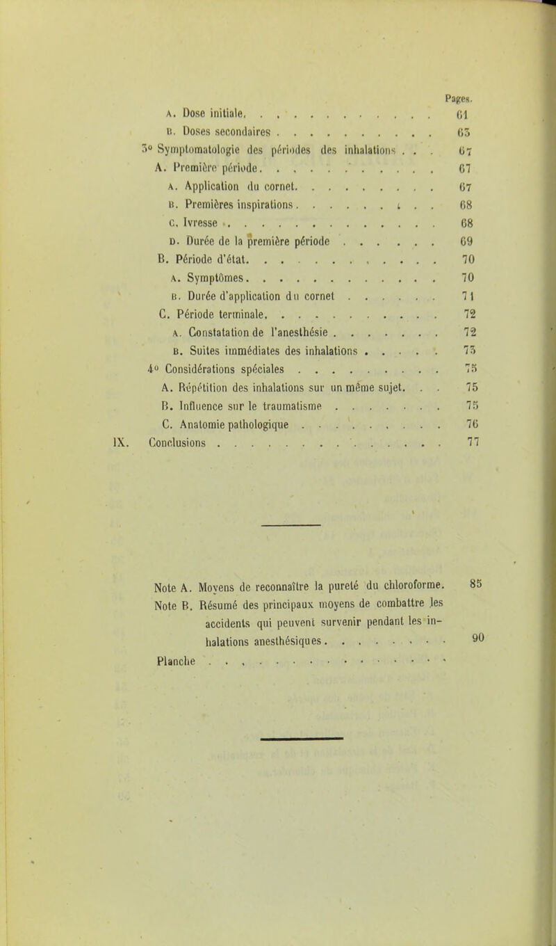 a. Dose initiale (il b. Doses secondaires (55 5° Symptomatologic des périodes des inhalations ... 07 A. Première période. 61 a. Application du cornet 67 B. Premières inspirations t . . 68 c. Ivresse • 68 d. Durée de la première période 69 B. Période d'état. . 70 a. Symptômes 70 b. Durée d'application du cornet 71 C. Période terminale 72 a. Constatation de l'anesthésie 72 B. Suites immédiates des inhalations 75 4° Considérations spéciales 75 A. Répétition des inhalations sur un même sujet. . . 75 B. Influence sur le traumatisme 75 C. Anatomie pathologique 76 Conclusions ' 77 Note A. Moyens de reconnaître la pureté du chloroforme. 85 Note B. Résumé des principaux moyens de combattre les accidents qui peuvent survenir pendant les in- halations aneslhésiqu es 90 Planche