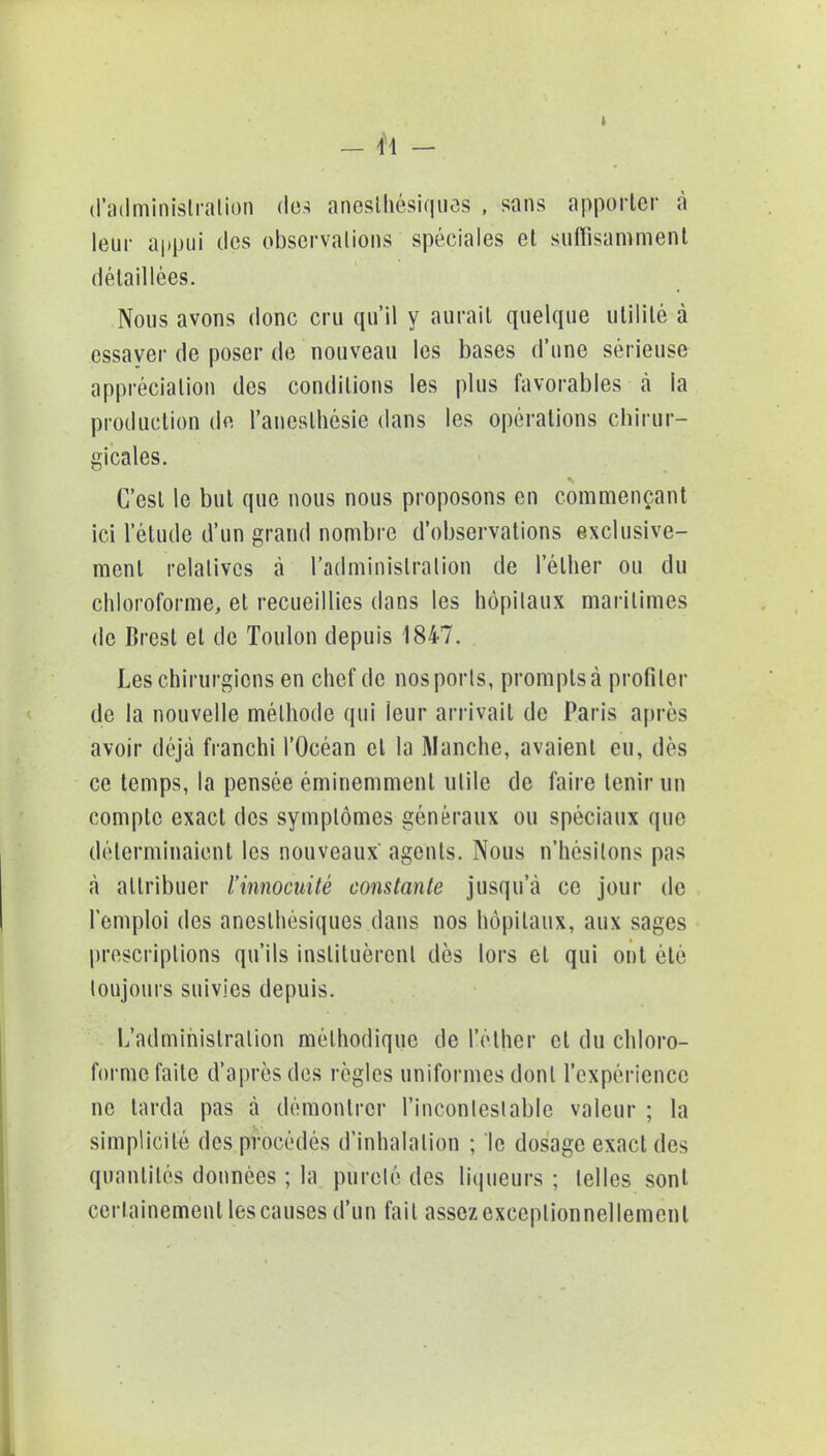 » d'administration dm anesthésiques , sans apporter à leur appui îles obscrvalions spéciales et suffisamment détaillées. Nous avons donc cru qu'il y aurait quelque utilité à essaver de poser de nouveau les bases d'une sérieuse appréciation des conditions les plus favorables à la production de l'aneslhésie dans les opérations chirur- gicales. C'est le but que nous nous proposons en commençant ici l'étude d'un grand nombre d'observations exclusive- ment relatives à l'administration de l'élher ou du chloroforme, et recueillies dans les hôpitaux maritimes de Brest et de Toulon depuis 1847. Les chirurgiens en chef de nosporls, prompts à profiter de la nouvelle méthode qui leur arrivait de Paris après avoir déjà franchi l'Océan et la Manche, avaient eu, dès ce temps, la pensée éminemment utile de faire tenir un compte exact des symptômes généraux ou spéciaux que déterminaient les nouveaux' agents. Nous n'hésitons pas à attribuer l'innocuité constante jusqu'à ce jour de l'emploi des aneslhèsiques dans nos hôpitaux, aux sages prescriptions qu'ils instituèrent dès lors et qui ont été toujours suivies depuis. L'administration méthodique de l'ether et du chloro- forme faite d'après des règles uniformes dont l'expérience ne tarda pas à démontrer l'incontestable valeur ; la simplicité des procédés d'inhalation ; le dosage exacides quantités données ; la pureté des liqueurs ; telles sont certainement les causes d'un fait assez exceptionnellement