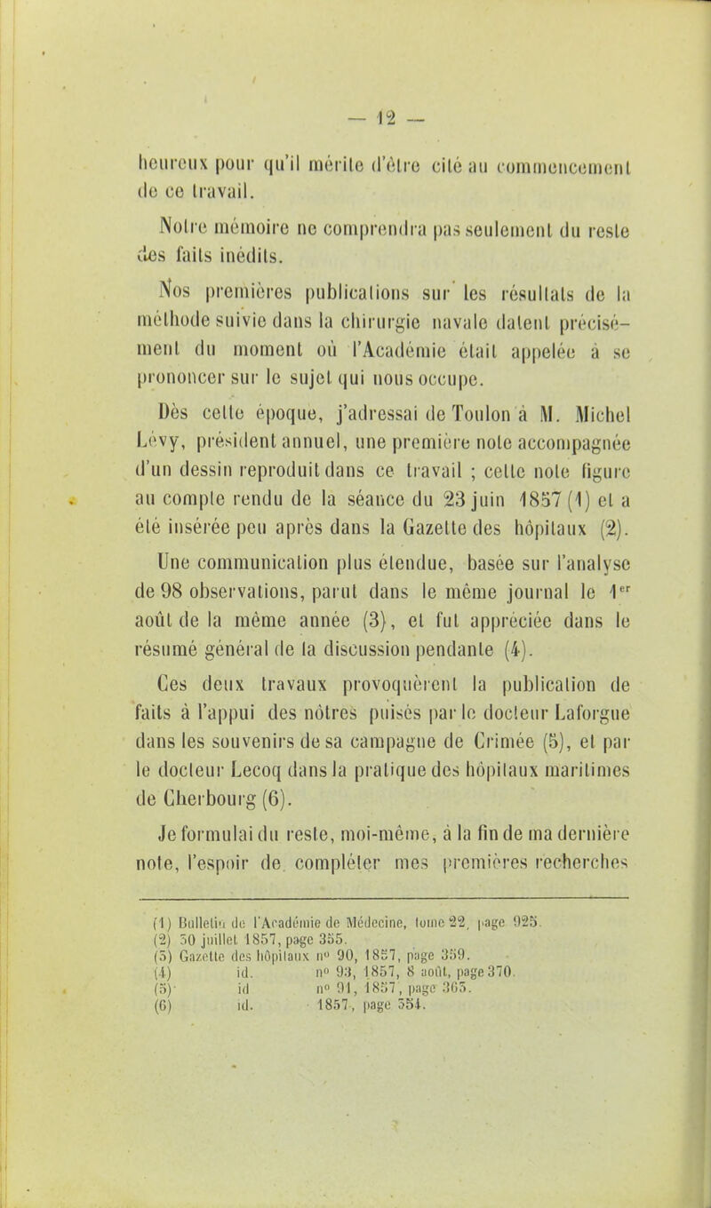 heureux pour qu'il mérite (l'être eilé au commencement de ee travail. Notre mémoire ne comprendra pas seulement du reste des faits inédits. Nos premières publications sur' les résultais de la méthode suivie dans la chirurgie navale datent précisé- ment du moment où l'Académie était appelée à se prononcer sur le sujet qui nous occupe. Dès celle époque, j'adressai de Toulon à M. Michel Lévy, président annuel, une première note accompagnée d'un dessin reproduit dans ce travail ; celle note figure au compte rendu de la séance du 23 juin 1857(1) et a élé insérée peu après dans la Gazette des hôpitaux (2). Une communication plus étendue, basée sur l'analyse de 98 observations, parut dans le même journal le 1er aoùl de la même année (3), et fut appréciée dans le résumé général de la discussion pendante (4). Ces deux travaux provoquèrent la publication de faits à l'appui des nôtres puisés parle docteur Laforgue dans les souvenirs de sa campagne de Crimée (5), et par le docteur Lecoq dans la pratique des hôpitaux maritimes de Cherbourg (6). Je formulai du reste, moi-même, à la fin de ma dernière note, l'espoir de compléter mes premières recherches (1) Bulletin do l'Académie de Médecine, lomc 22, page 925. (2) 50 juillet 1857, page 355. (5) Gazette des hôpitaux n° 90, 1857, page 359. (4) id. n 93, 1857, 8 août, page 370. (5) - id n° 91, 1857, page 3G5. (G) id. 1857, page 554.