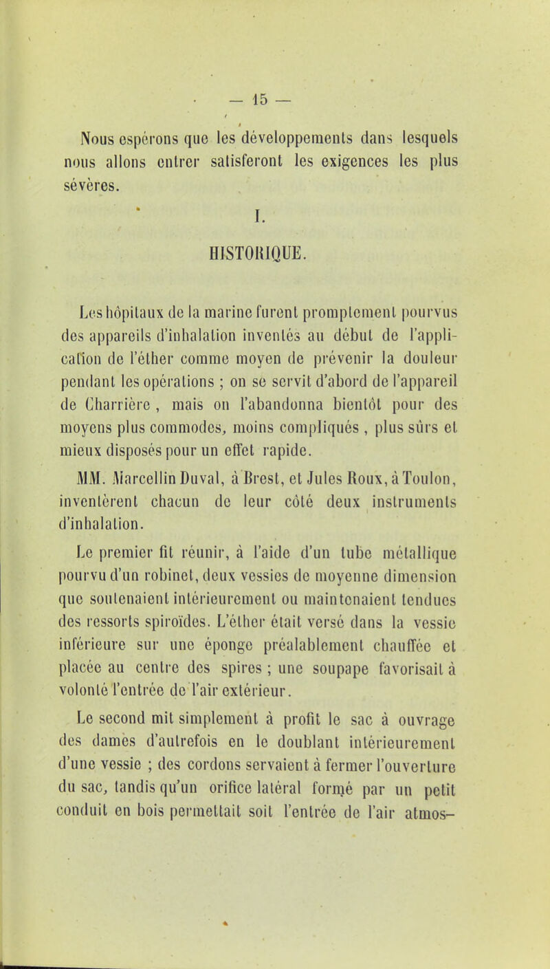 Nous espérons que les développements dans lesquels nous allons entrer satisferont les exigences les plus sévères. I. HISTORIQUE. Les hôpitaux de la marine furent promplcmenl pourvus des appareils d'inhalation inventés au début de l'appli- cation de l'éther comme moyen de prévenir la douleur pendant les opérations ; on se servit d'abord de l'appareil de Charrière , mais on l'abandonna bientôt pour des moyens plus commodes, moins compliqués, plus sûrs et mieux disposés pour un effet rapide. MM. Marcellin Duval, à Brest, et Jules Roux, à Toulon, inventèrent chacun de leur côté deux instruments d'inhalation. Le premier fit réunir, à l'aide d'un tube métallique pourvu d'un robinet, deux vessies de moyenne dimension que soutenaient intérieurement ou maintenaient tendues des ressorts spiroïdes. L'éther était versé dans la vessie inférieure sur une éponge préalablement chauffée et placée au centre des spires ; une soupape favorisait à volonté l'entrée de l'air extérieur. Le second mit simplement à profit le sac à ouvrage des dames d'autrefois en le doublant intérieurement d'une vessie ; des cordons servaient à fermer l'ouverture du sac, tandis qu'un orifice latéral formé par un petit conduit en bois permettait soit l'entrée de l'air atmos-
