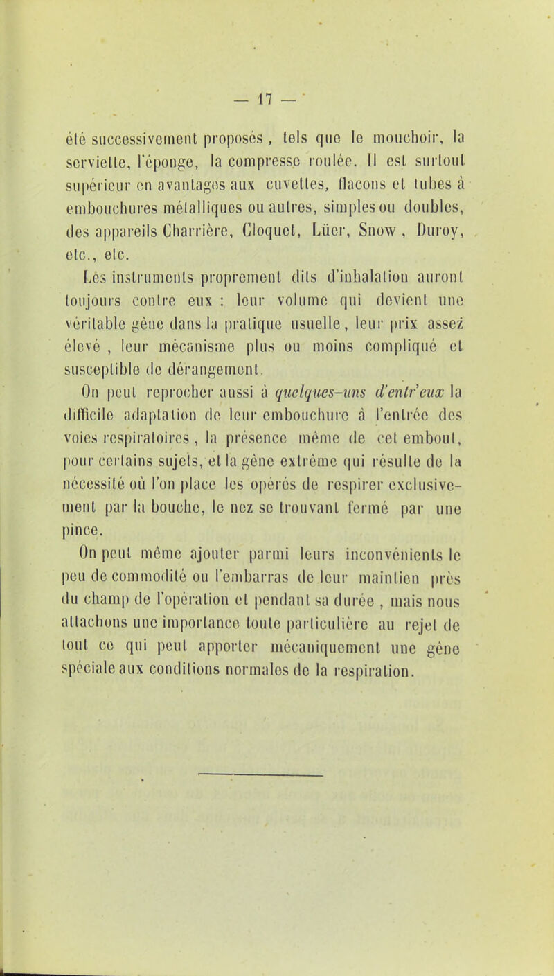 été successivement proposés, tels que le mouchoir, la serviette, l'éponge, la compresse roulée. Il est surtout supérieur en avantages aux cuvettes, flacons et tubes à embouchures métalliques ou autres, simples ou doubles, des appareils Charrière, Cloquet, Lùer, Snow , Duroy, etc., etc. Les instruments proprement dits d'inhalation auront toujours contre eux : leur volume qui devient une véritable gène dans la pratique usuelle, leur prix assez élevé , leur mécanisme plus ou moins compliqué cl susceptible de dérangement On peut reprocher aussi à quelques-uns d'entreux la difficile adaptation de leur embouchure à l'entrée des voies respiratoires , la présence même de cet embout, pour certains sujets, et la géne extrême qui résulte de la nécessité où l'on place les opérés de respirer exclusive- ment par la bouche, le nez se trouvant fermé par une pince. On peut même ajouter parmi leurs inconvénients le pou de commodité ou l'embarras de leur maintien pi cs du champ de l'opération et pendant sa durée , mais nous attachons une importance toute particulière au rejet de tout ce qui peut apporter mécaniquement une gène spéciale aux conditions normales de la respiration.