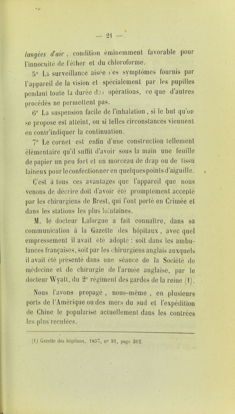 langées d'air , condition éminemment favorable pour l'innocuité de l'élher et du chloroforme. 5° La surveillance aisée ('es symptômes fournis par l'appareil de la vision et spécialement par les pupilles pendant toute la durée dos opérations, ce que d'autres procédés ne permettent pas. 6° La suspension facile de l'inhalation, si le but qu'on se propose est atteint, ou si telles circonstances viennent en contr'indiquer la continuation. 7° Le cornet est enfin d'une construction tellement élémentaire qu'il suffit d'avoir sous la main une feuille de papier un peu fort et un morceau de drap ou de tissu laineux pourleconfectionner en quelques points d'aiguille. C'est à tous ces avantages que l'appareil que nous venons de décrire doit d'avoir été promplement accepté par les chirurgiens de Brest, qui l'ont porté en Grimée et dans les stations les plus lointaines. M. le docteur Laforgue a fait connaître, dans sa communication à la Gazette des hôpitaux , avec quel empressement il avait été adopté : soit dans les ambu- lances françaises, soit par les chirurgiens anglais auxquels il avait été présenté dans une séance de la Société do médecine et de chirurgie de l'armée anglaise, par le docteur Wyall, du 2e régiment des gardes de la reine (1). Nous l'avons propagé , nous-mème , en plusieurs ports de l'Amérique ou des mers du sud et l'expédition île Chine le popularise actuellement dans les contrées les plus reculées.