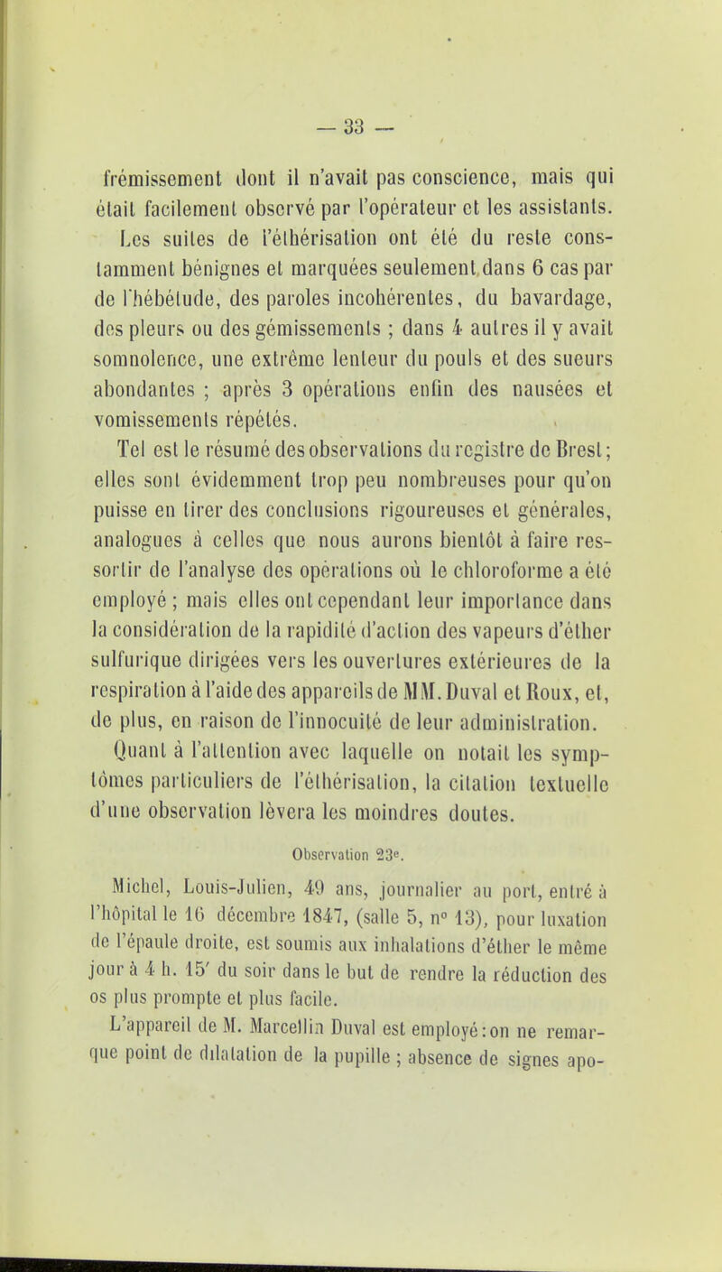 frémissement dont il n'avait pas conscience, mais qui était facilement observé par l'opérateur et les assistants. Les suites de i'élhérisation ont été du reste cons- tamment bénignes et marquées seulement dans 6 cas par de l'hébétude, des paroles incohérentes, du bavardage, des pleurs ou des gémissements ; dans 4 autres il y avait somnolence, une extrême lenteur du pouls et des sueurs abondantes ; après 3 opérations enfin des nausées et vomissements répétés. Tel est le résumé des observations du registre de Brest ; elles sont évidemment trop peu nombreuses pour qu'on puisse en tirer des conclusions rigoureuses et générales, analogues à celles que nous aurons bientôt à faire res- sortir de l'analyse des opérations où le chloroforme a été employé ; mais elles ont cependant leur importance dans la considération de la rapidité d'action des vapeurs d'élher sulfurique dirigées vers les ouvertures extérieures de la respiration à l'aide des appareils de MM. Duval et Roux, et, de plus, en raison de l'innocuité de leur administration. Quant à l'attention avec laquelle on notait les symp- tômes particuliers de I'élhérisation, la citation textuelle d'une observation lèvera les moindres doutes. Observation 23e. Michel, Louis-Julien, 40 ans, journalier au port, entré à l'hôpital le 16 décembre 1847, (salle 5, n° 13), pour luxation de l'épaule droite, est soumis aux inhalations d'éther le même jour à 4 h. 15' du soir dans le but de rendre la réduction des os plus prompte et plus facile. L'appareil de M. Marcellin Duval est employé:on ne remar- que point de dilatation de la pupille ; absence de signes apo-
