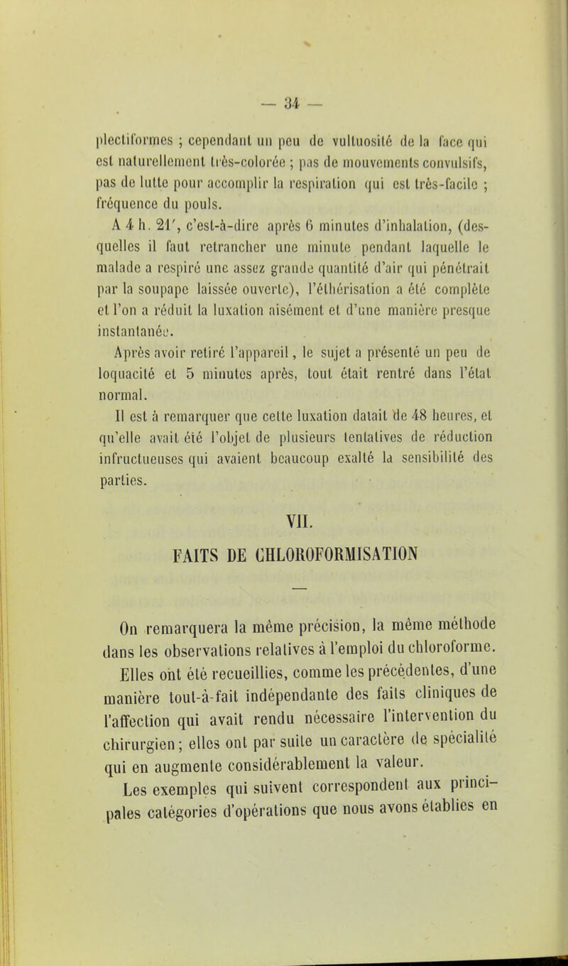 plectiformcs ; cependant un peu de vulluosilé de la (ace qui est naturellement très-colorée ; pas de mouvements convulsifs, pas de lutte pour accomplir la respiration qui est très-facile ; fréquence du pouls. A 4 h. 21', c'est-à-dire après 6 minutes d'inhalation, (des- quelles il faut retrancher une minute pendant laquelle le malade a respiré une assez grande quantité d'air qui pénétrait par la soupape laissée ouverte), l'éthérisation a été complète et l'on a réduit la luxation aisément et d'une manière presque instantanée. Après avoir retiré l'appareil, le sujet a présenté un peu de loquacité et 5 minutes après, tout était rentré dans l'état normal. Il est à remarquer que celte luxation datait de 48 heures, et qu'elle avait été l'objet de plusieurs tentatives de réduction infructueuses qui avaient beaucoup exalté la sensibilité des parties. VII. FAITS DE CHLOROFORMISATION On remarquera la même précision, la même méthode dans les observations relatives à l'emploi du chloroforme. Elles ont été recueillies, comme les précédentes, d'une manière toul-à-fait indépendante des fails cliniques de l'affection qui avait rendu nécessaire l'intervention du chirurgien; elles ont par suite un caractère de spécialilé qui en augmente considérablement la valeur. Les exemples qui suivent correspondent aux princi- pales catégories d'opérations que nous avons établies en